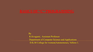 BASICS OF “C” PROGRAMMING
By
R.Sivagami, Assistant Professor
Department of Computer Science and Applications
D.K.M College for women(Autonomous), Vellore-1.
 