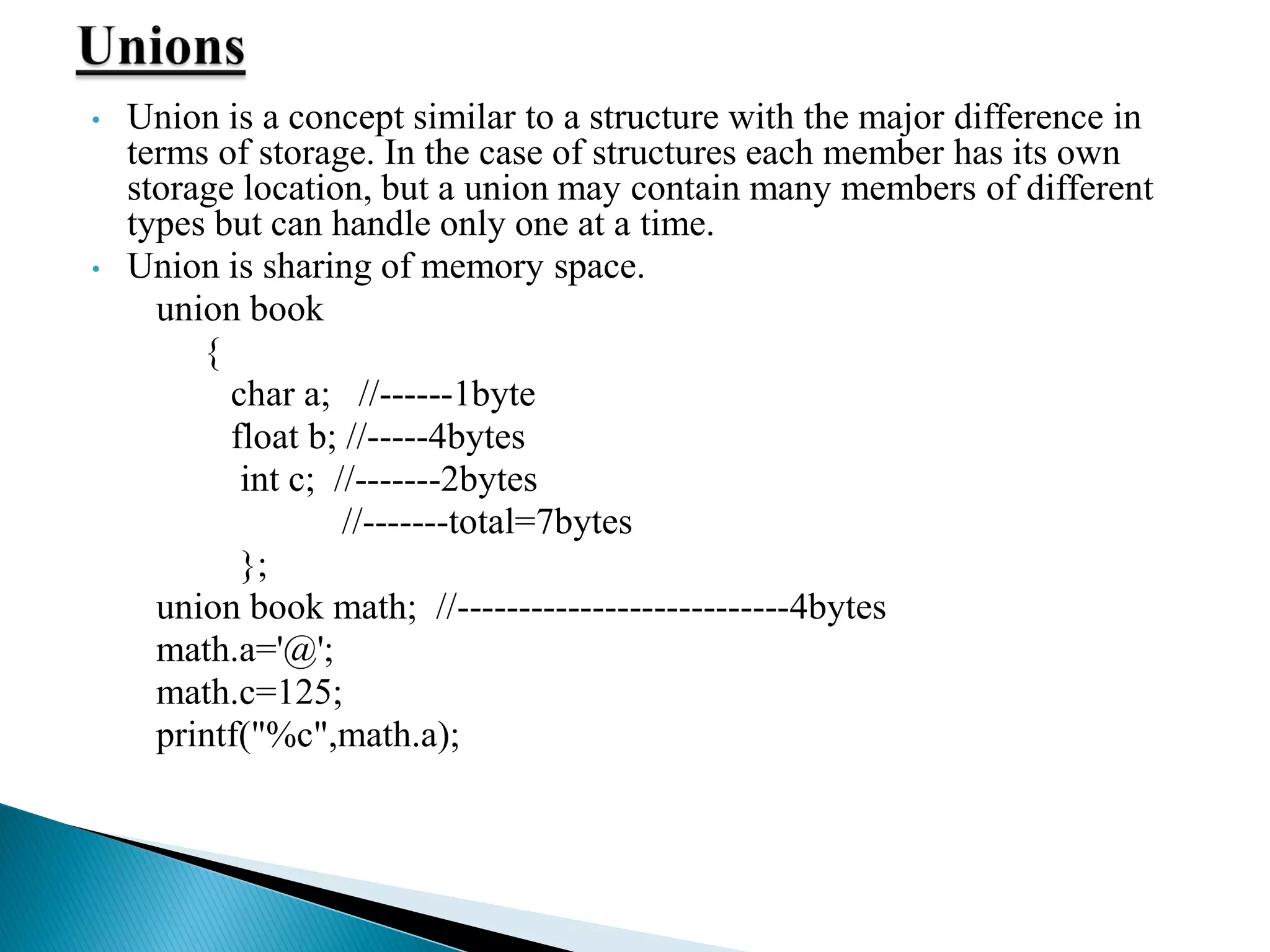 • Union is a concept similar to a structure with the major difference in
terms of storage. In the case of structures each member has its own
storage location, but a union may contain many members of different
types but can handle only one at a time.
• Union is sharing of memory space.
union book
{
char a; //------1byte
float b; //-----4bytes
int c; //-------2bytes
//-------total=7bytes
};
union book math; //---------------------------4bytes
math.a='@';
math.c=125;
printf("%c",math.a);
 