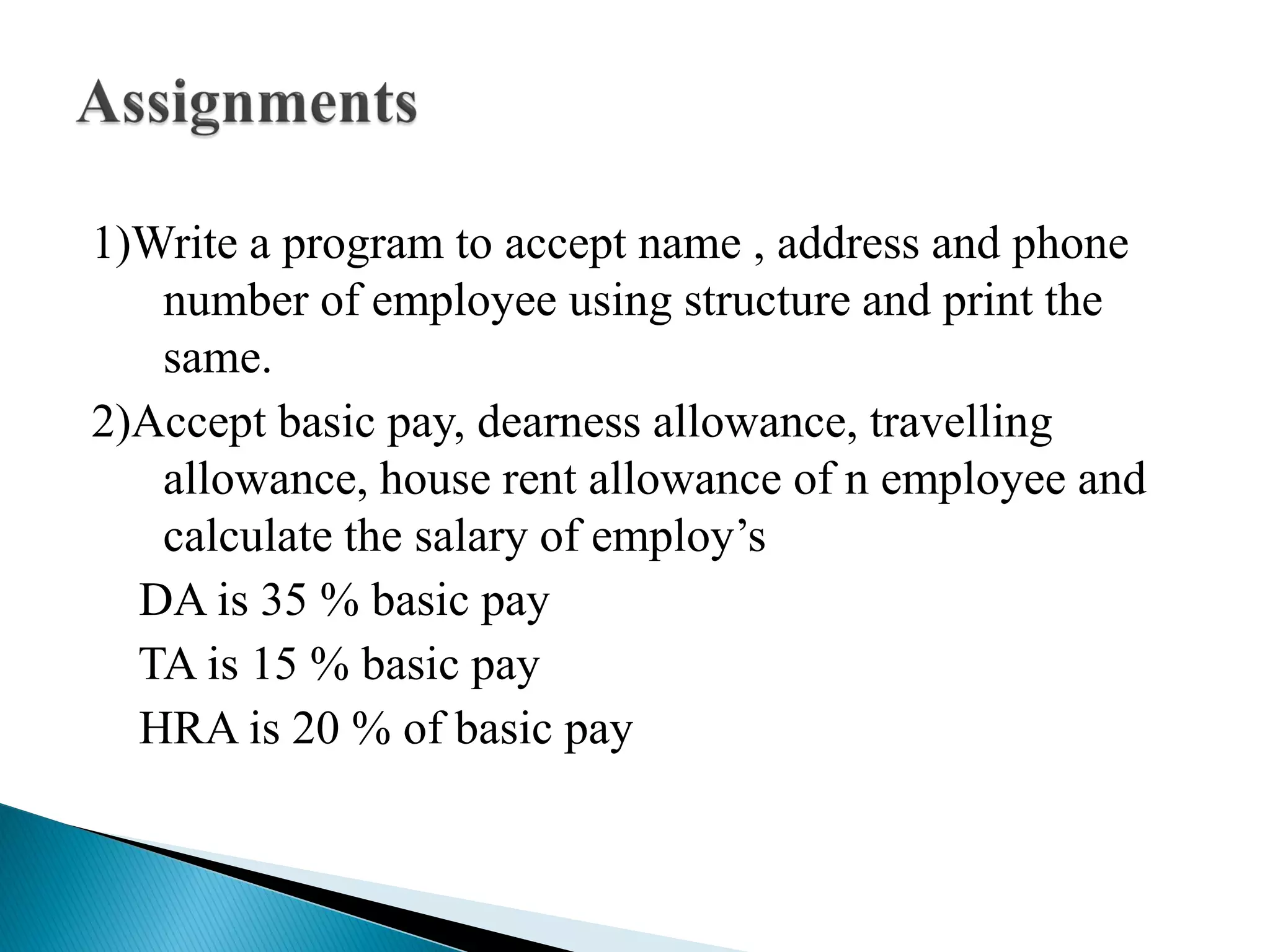 1)Write a program to accept name , address and phone
number of employee using structure and print the
same.
2)Accept basic pay, dearness allowance, travelling
allowance, house rent allowance of n employee and
calculate the salary of employ’s
DA is 35 % basic pay
TA is 15 % basic pay
HRA is 20 % of basic pay
 
