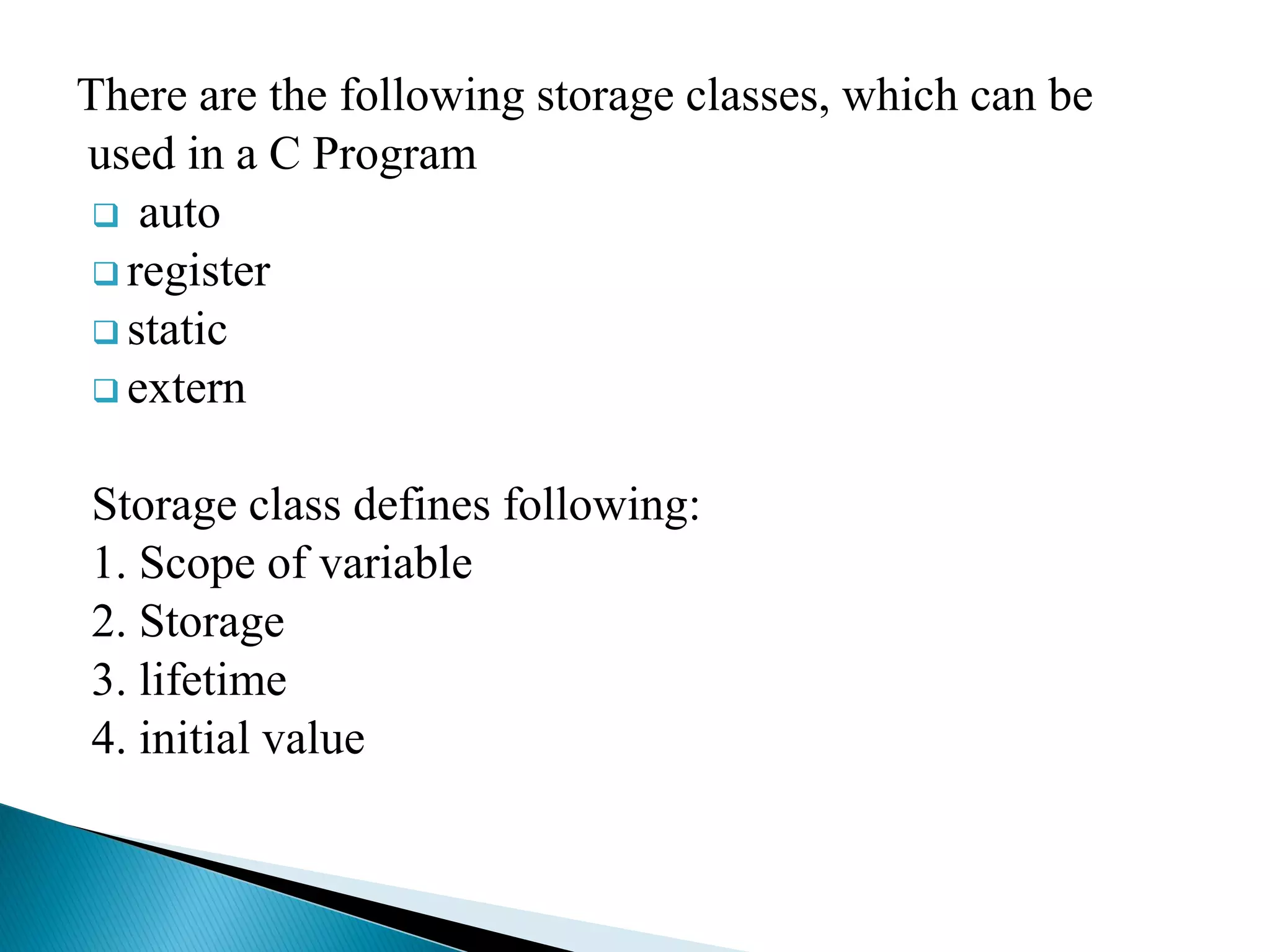 There are the following storage classes, which can be
used in a C Program
 auto
 register
 static
 extern
Storage class defines following:
1. Scope of variable
2. Storage
3. lifetime
4. initial value
 