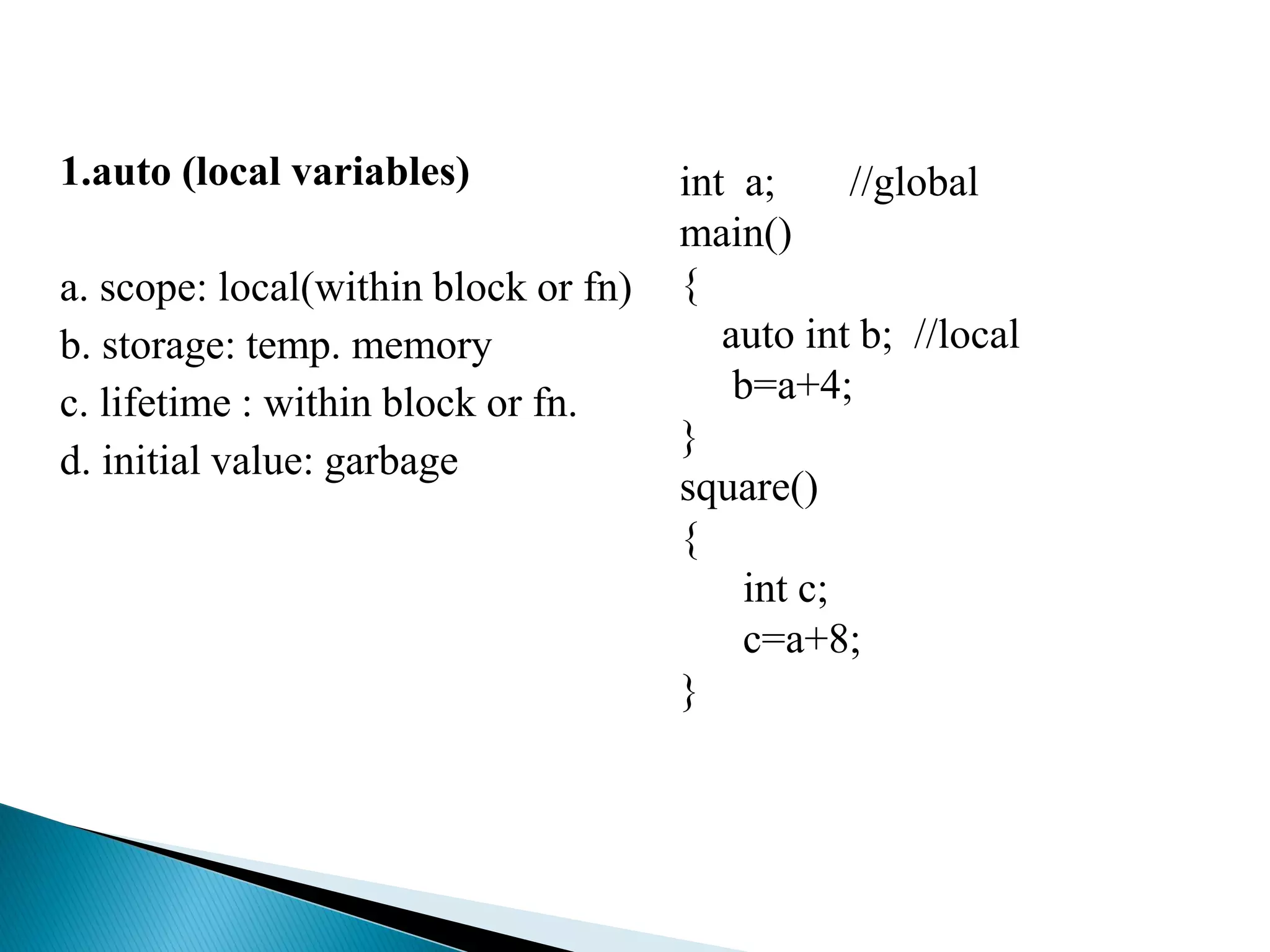 1.auto (local variables)
a. scope: local(within block or fn)
b. storage: temp. memory
c. lifetime : within block or fn.
d. initial value: garbage
int a; //global
main()
{
auto int b; //local
b=a+4;
}
square()
{
int c;
c=a+8;
}
 