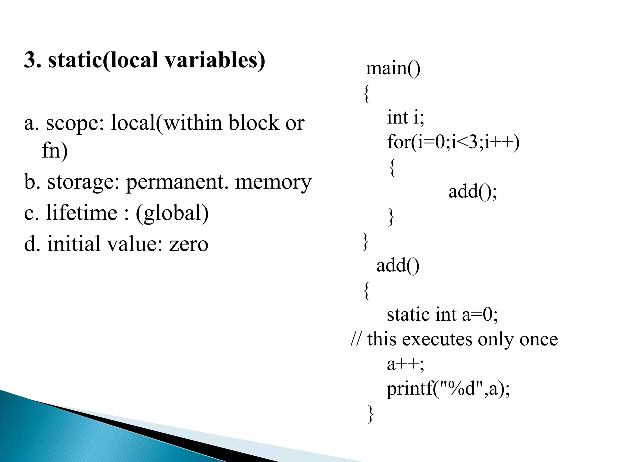 3. static(local variables)
a. scope: local(within block or
fn)
b. storage: permanent. memory
c. lifetime : (global)
d. initial value: zero
main()
{
int i;
for(i=0;i<3;i++)
{
add();
}
}
add()
{
static int a=0;
// this executes only once
a++;
printf("%d",a);
}
 