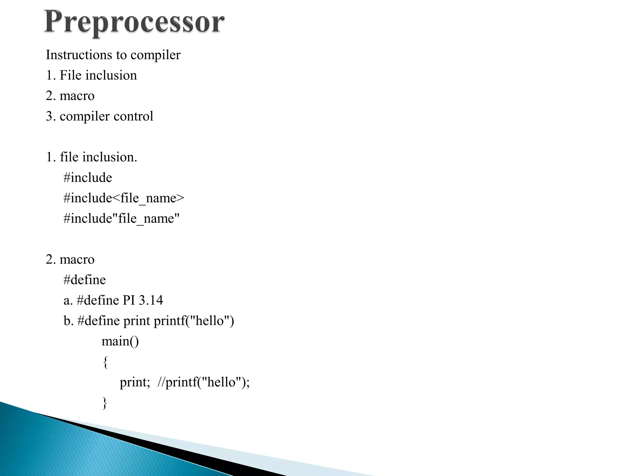 Instructions to compiler
1. File inclusion
2. macro
3. compiler control
1. file inclusion.
#include
#include<file_name>
#include"file_name"
2. macro
#define
a. #define PI 3.14
b. #define print printf("hello")
main()
{
print; //printf("hello");
}
 