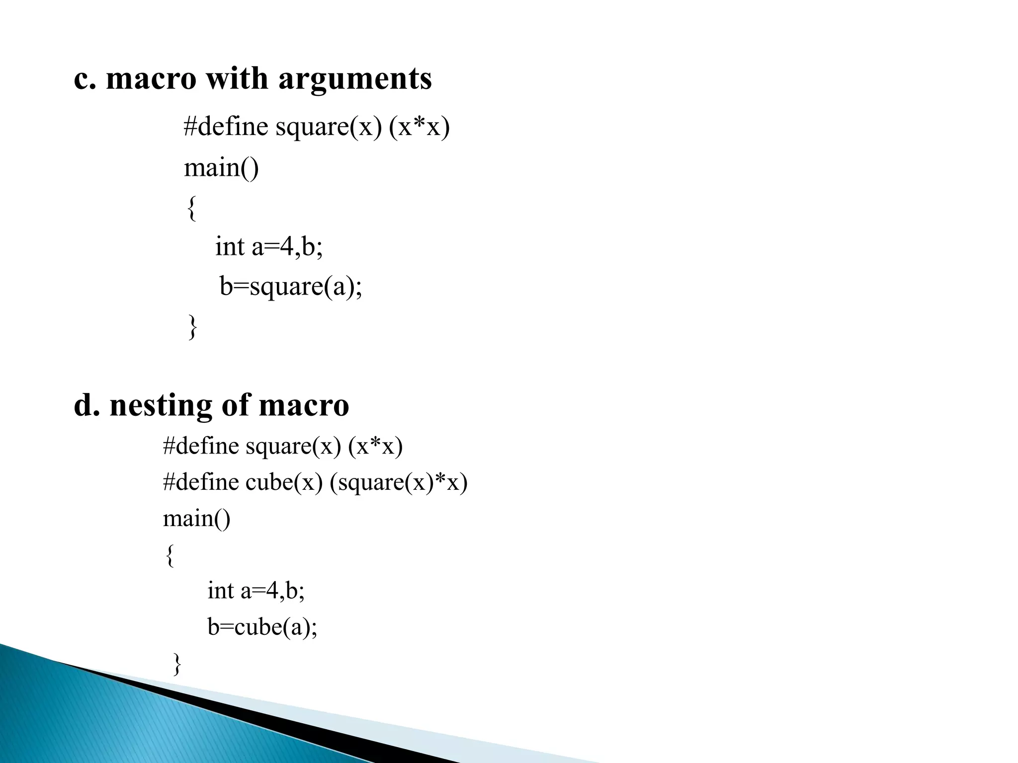 c. macro with arguments
#define square(x) (x*x)
main()
{
int a=4,b;
b=square(a);
}
d. nesting of macro
#define square(x) (x*x)
#define cube(x) (square(x)*x)
main()
{
int a=4,b;
b=cube(a);
}
 