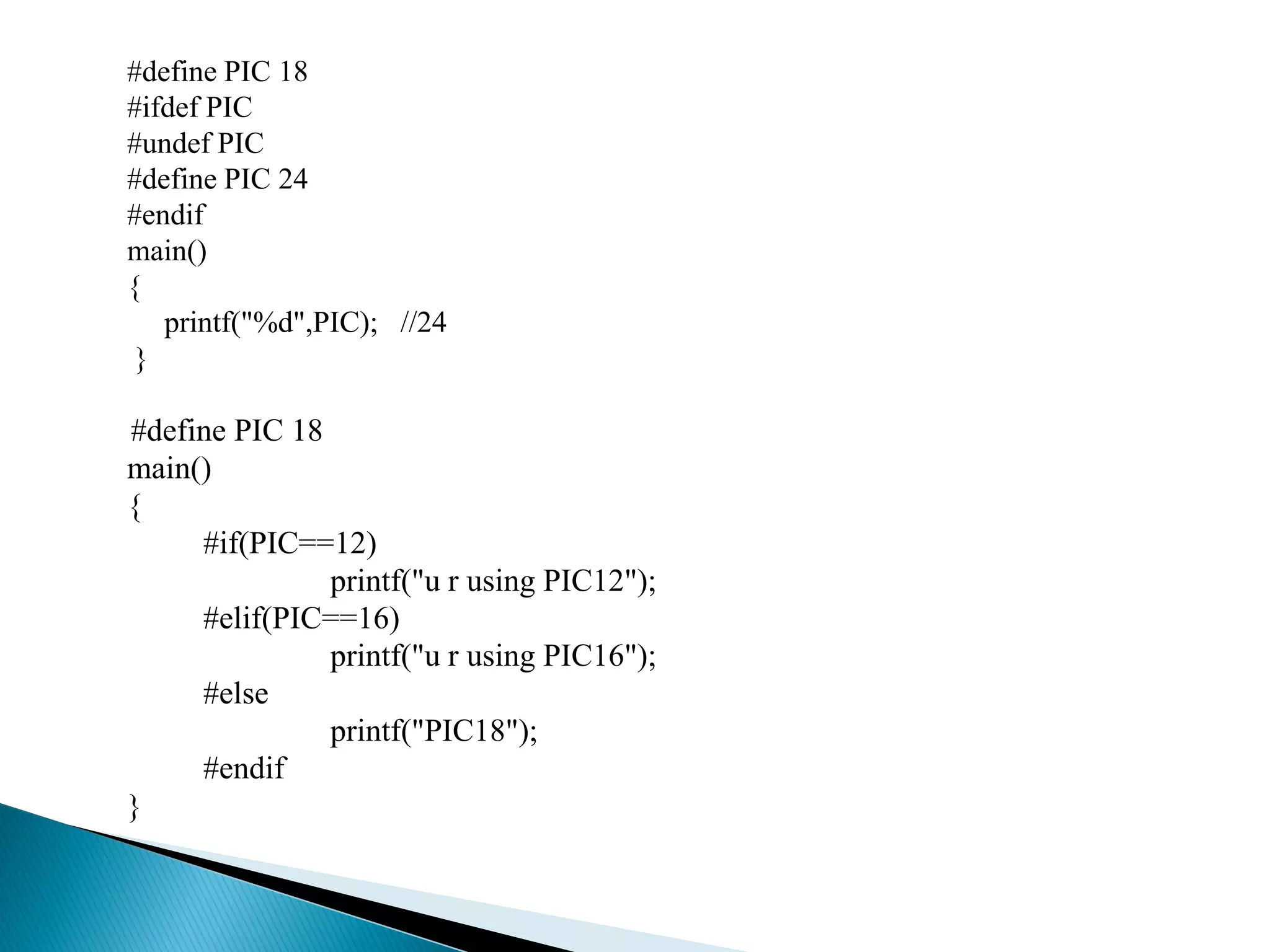 #define PIC 18
#ifdef PIC
#undef PIC
#define PIC 24
#endif
main()
{
printf("%d",PIC); //24
}
#define PIC 18
main()
{
#if(PIC==12)
printf("u r using PIC12");
#elif(PIC==16)
printf("u r using PIC16");
#else
printf("PIC18");
#endif
}
 