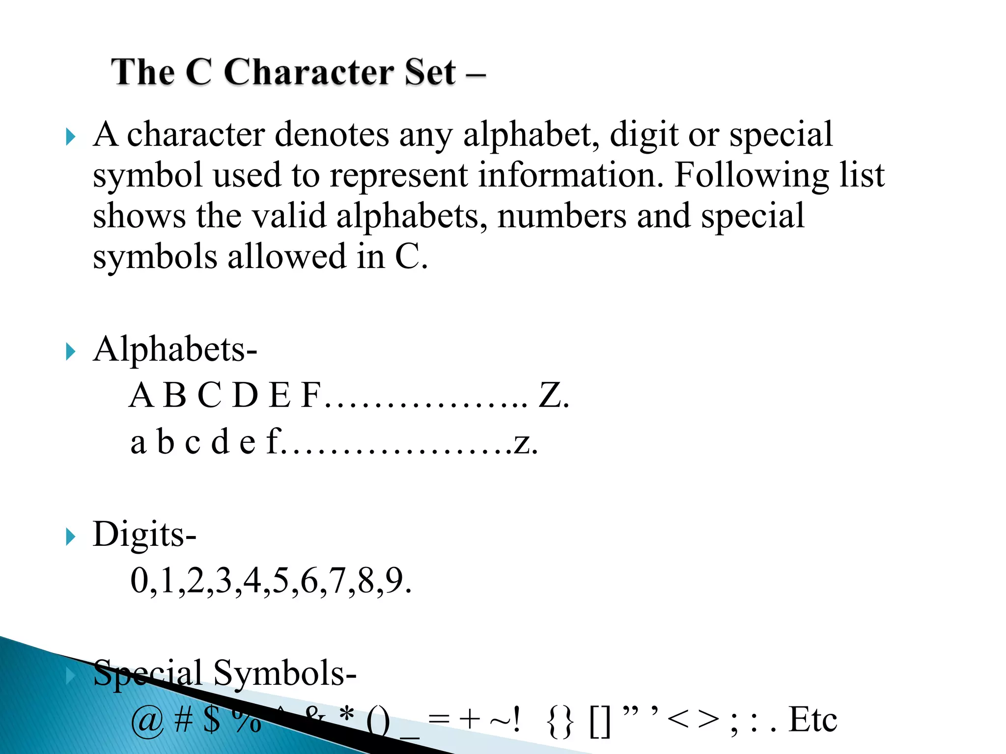  A character denotes any alphabet, digit or special
symbol used to represent information. Following list
shows the valid alphabets, numbers and special
symbols allowed in C.
 Alphabets-
A B C D E F…………….. Z.
a b c d e f……………….z.
 Digits-
0,1,2,3,4,5,6,7,8,9.
 Special Symbols-
@ # $ % ^ & * () _ = + ~! {} [] ” ’ < > ; : . Etc
 