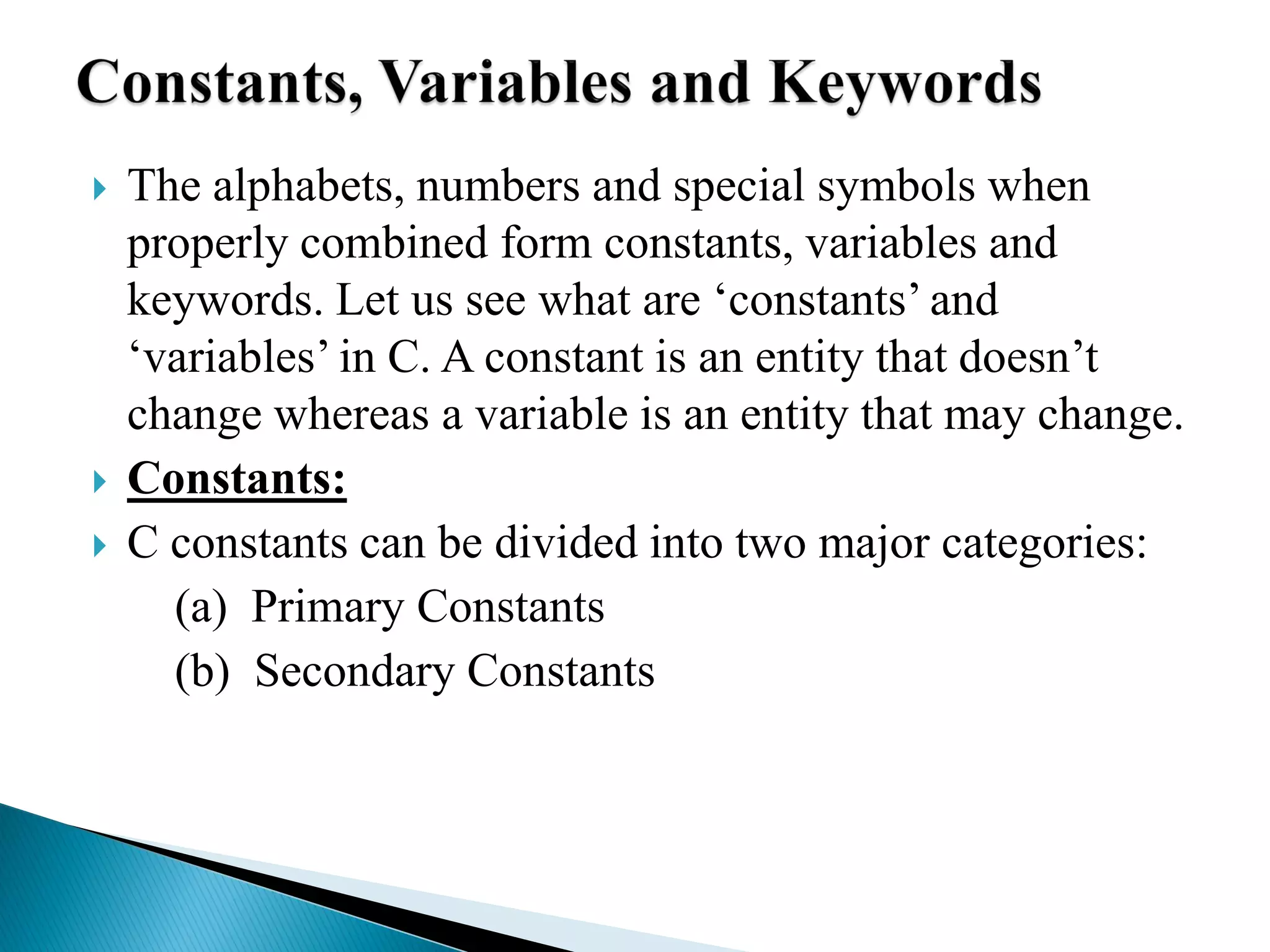  The alphabets, numbers and special symbols when
properly combined form constants, variables and
keywords. Let us see what are ‘constants’ and
‘variables’ in C. A constant is an entity that doesn’t
change whereas a variable is an entity that may change.
 Constants:
 C constants can be divided into two major categories:
(a) Primary Constants
(b) Secondary Constants
 