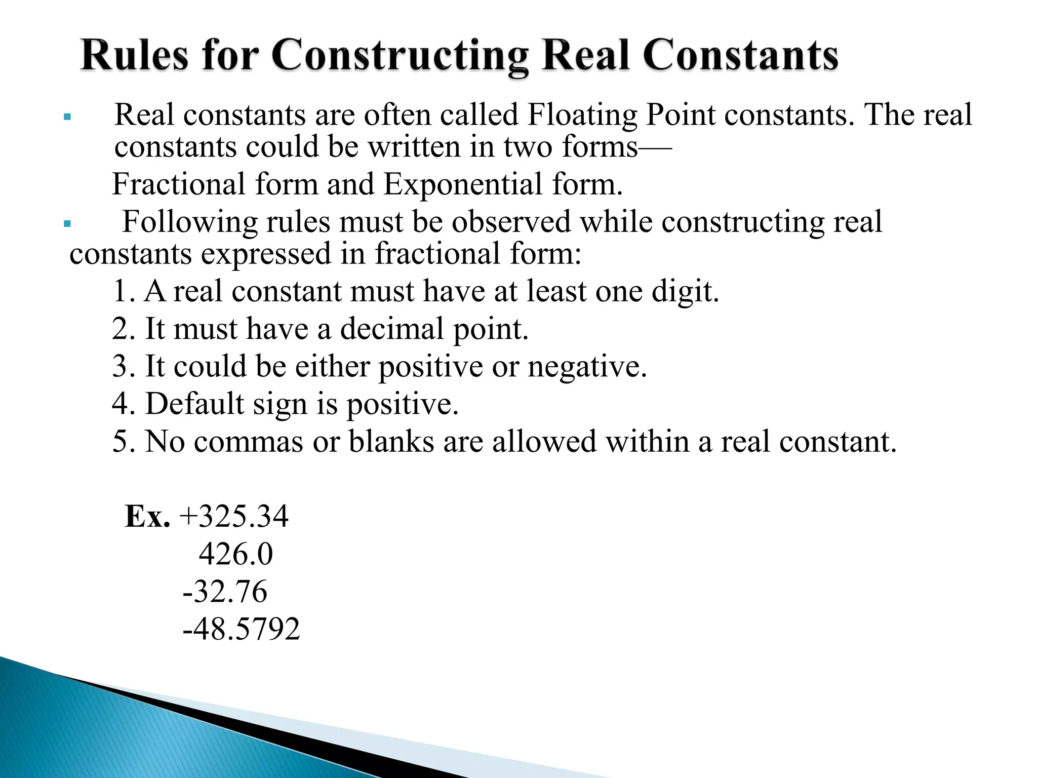  Real constants are often called Floating Point constants. The real
constants could be written in two forms—
Fractional form and Exponential form.
 Following rules must be observed while constructing real
constants expressed in fractional form:
1. A real constant must have at least one digit.
2. It must have a decimal point.
3. It could be either positive or negative.
4. Default sign is positive.
5. No commas or blanks are allowed within a real constant.
Ex. +325.34
426.0
-32.76
-48.5792
 