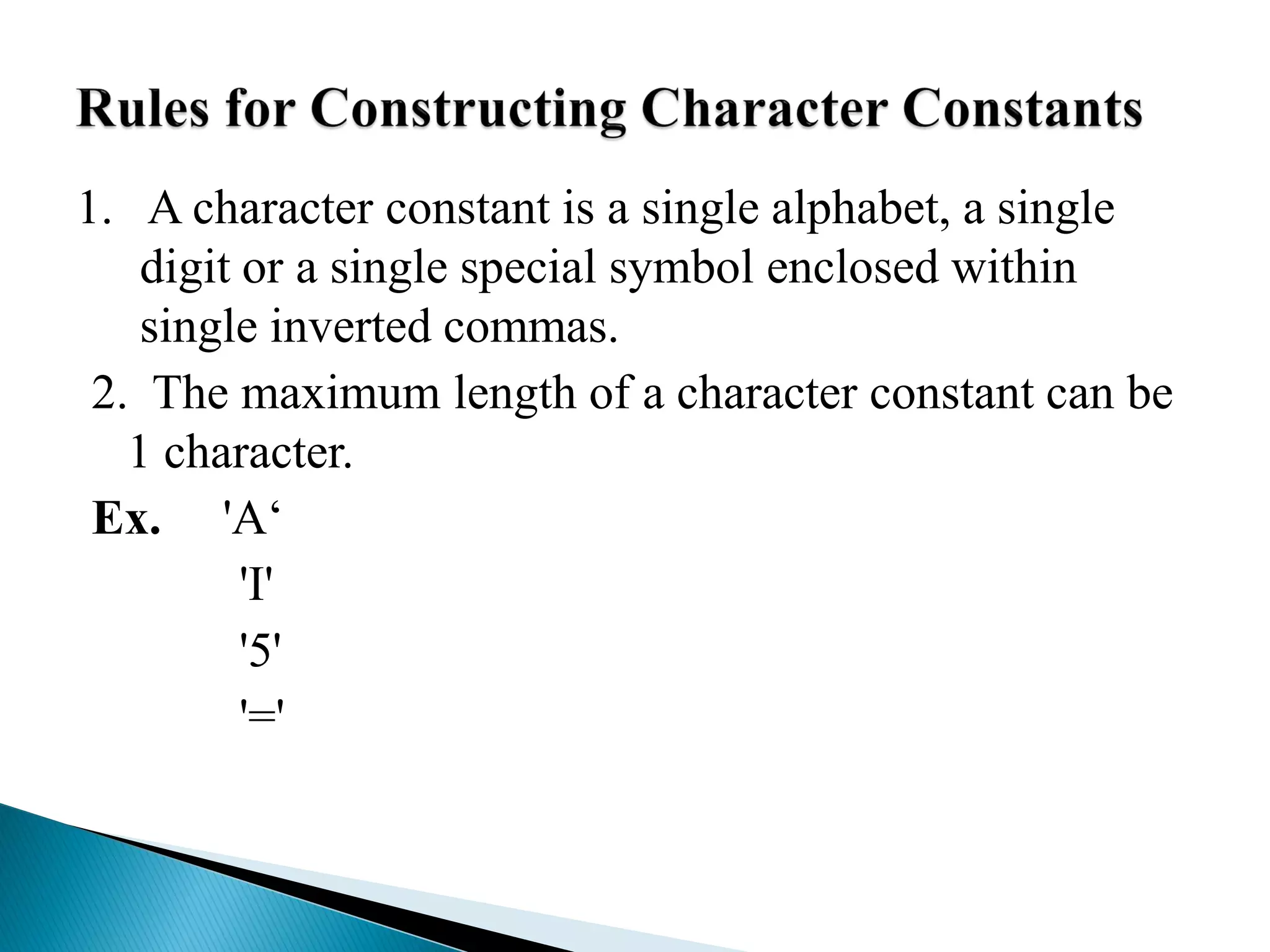 1. A character constant is a single alphabet, a single
digit or a single special symbol enclosed within
single inverted commas.
2. The maximum length of a character constant can be
1 character.
Ex. 'A‘
'I'
'5'
'='
 