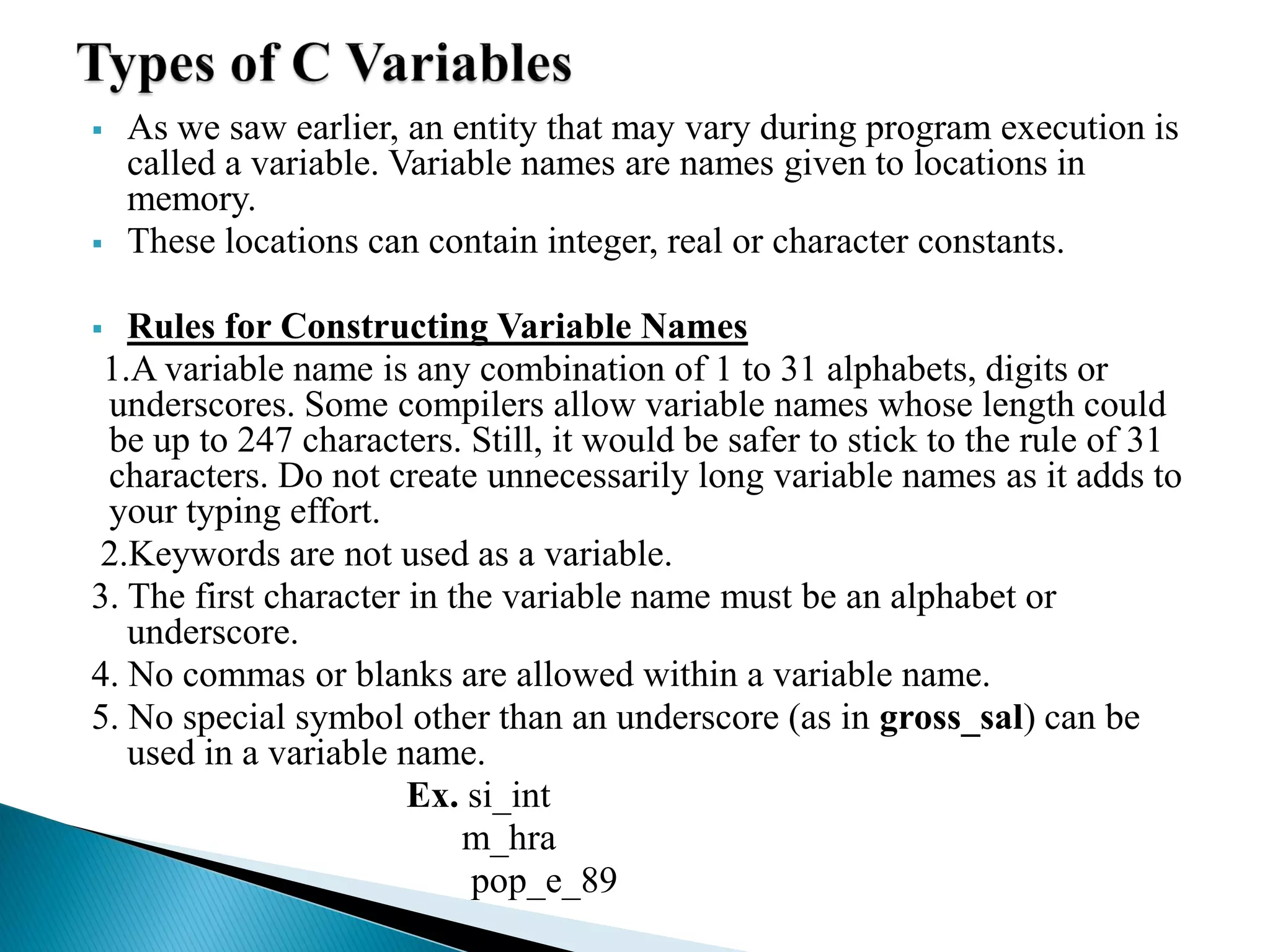  As we saw earlier, an entity that may vary during program execution is
called a variable. Variable names are names given to locations in
memory.
 These locations can contain integer, real or character constants.
 Rules for Constructing Variable Names
1.A variable name is any combination of 1 to 31 alphabets, digits or
underscores. Some compilers allow variable names whose length could
be up to 247 characters. Still, it would be safer to stick to the rule of 31
characters. Do not create unnecessarily long variable names as it adds to
your typing effort.
2.Keywords are not used as a variable.
3. The first character in the variable name must be an alphabet or
underscore.
4. No commas or blanks are allowed within a variable name.
5. No special symbol other than an underscore (as in gross_sal) can be
used in a variable name.
Ex. si_int
m_hra
pop_e_89
 