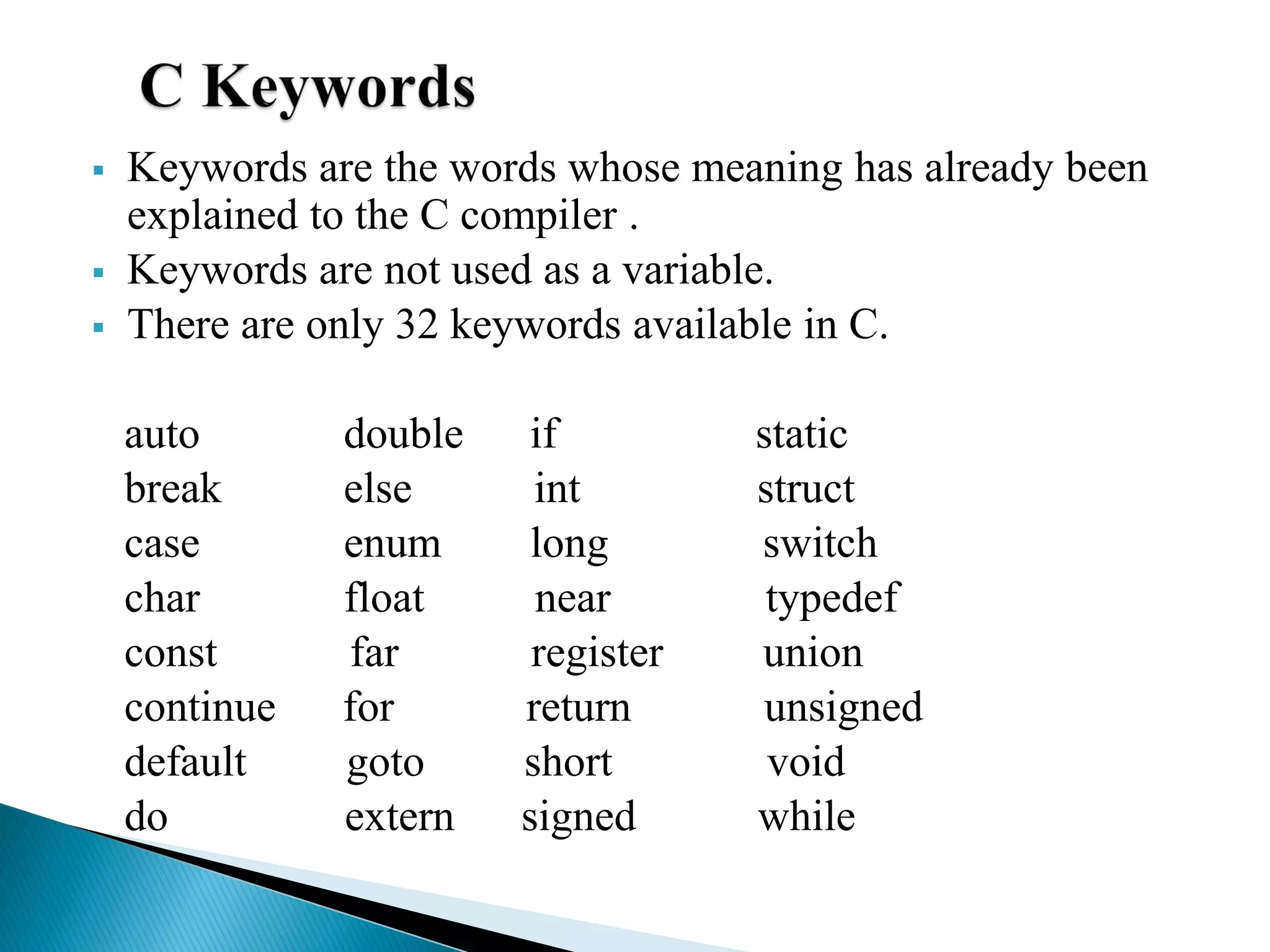  Keywords are the words whose meaning has already been
explained to the C compiler .
 Keywords are not used as a variable.
 There are only 32 keywords available in C.
auto double if static
break else int struct
case enum long switch
char float near typedef
const far register union
continue for return unsigned
default goto short void
do extern signed while
 