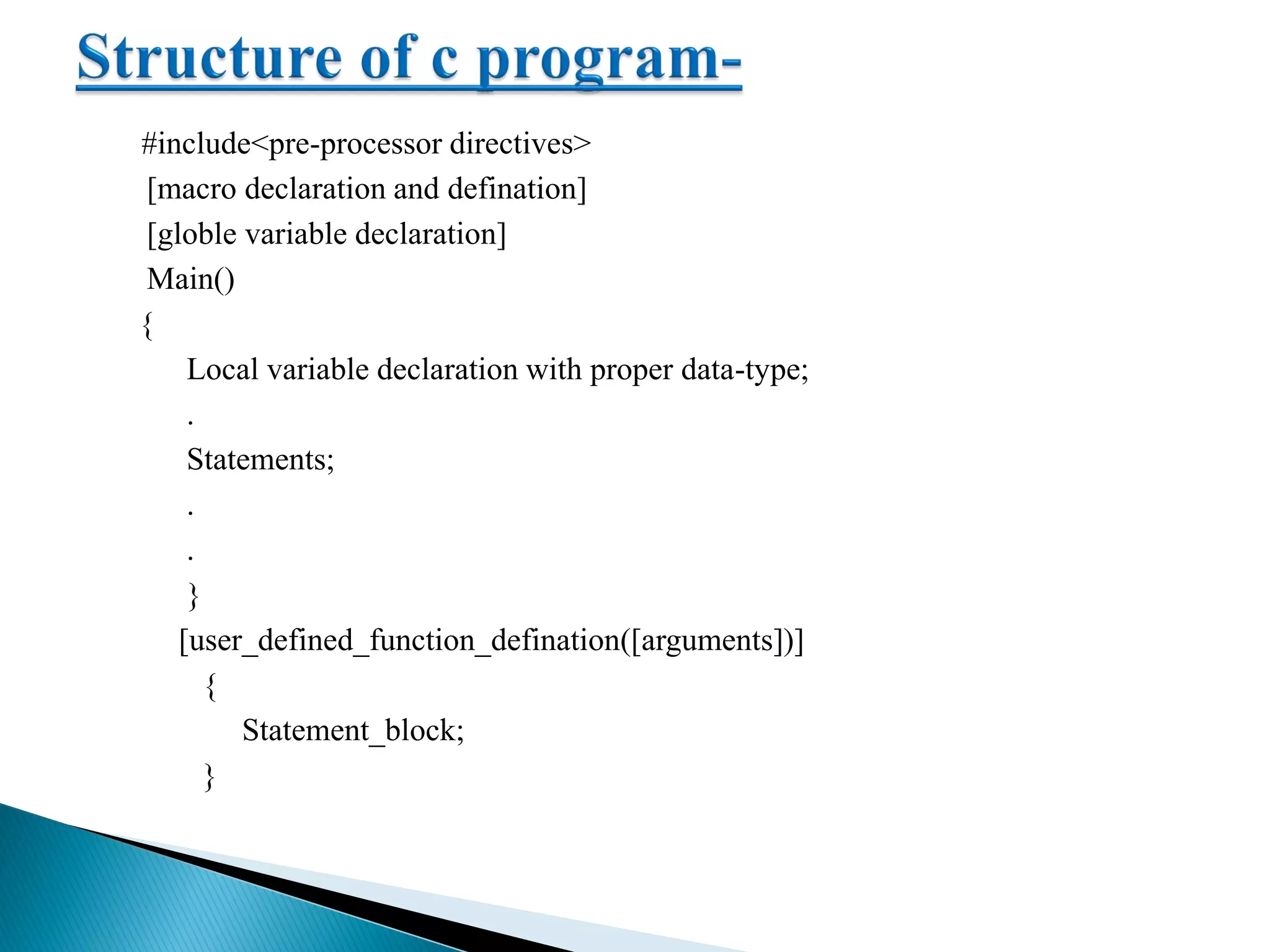 #include<pre-processor directives>
[macro declaration and defination]
[globle variable declaration]
Main()
{
Local variable declaration with proper data-type;
.
Statements;
.
.
}
[user_defined_function_defination([arguments])]
{
Statement_block;
}
 
