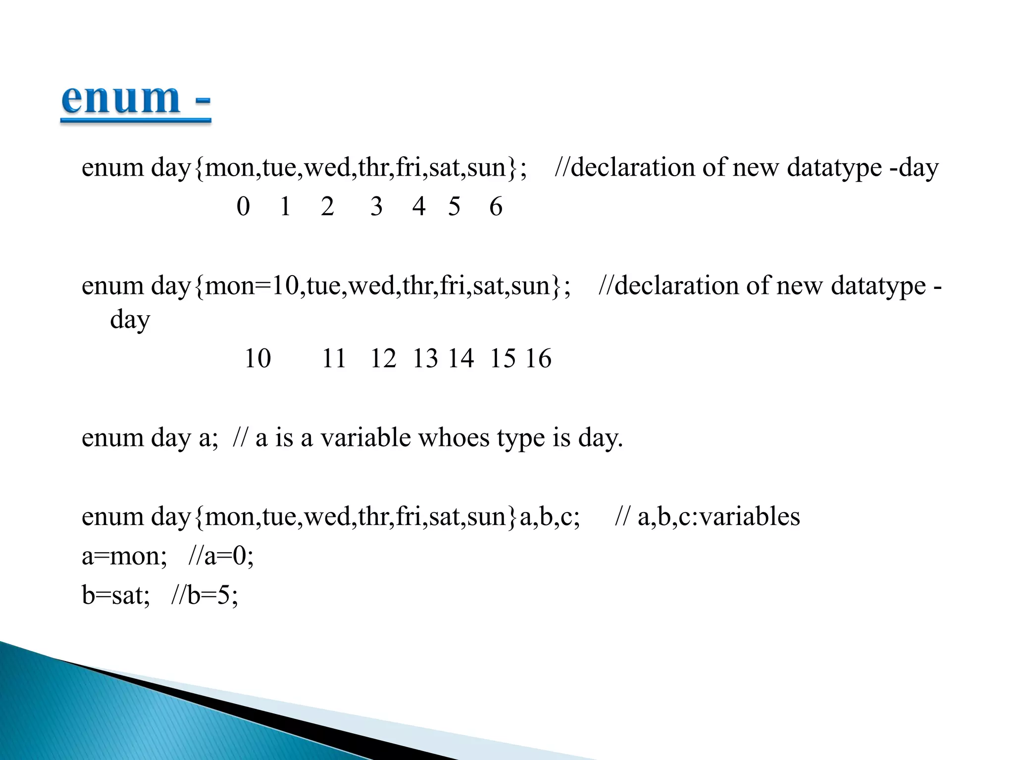 enum day{mon,tue,wed,thr,fri,sat,sun}; //declaration of new datatype -day
0 1 2 3 4 5 6
enum day{mon=10,tue,wed,thr,fri,sat,sun}; //declaration of new datatype -
day
10 11 12 13 14 15 16
enum day a; // a is a variable whoes type is day.
enum day{mon,tue,wed,thr,fri,sat,sun}a,b,c; // a,b,c:variables
a=mon; //a=0;
b=sat; //b=5;
 
