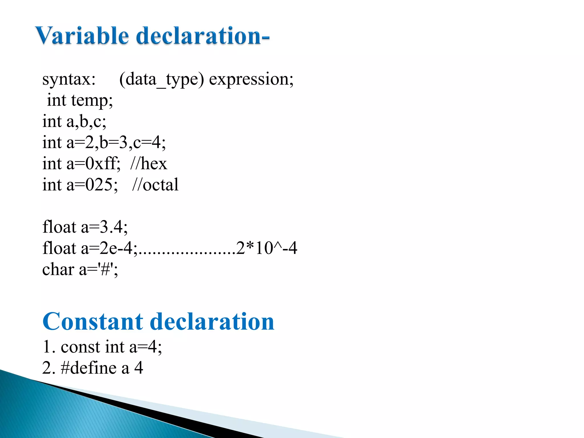 syntax: (data_type) expression;
int temp;
int a,b,c;
int a=2,b=3,c=4;
int a=0xff; //hex
int a=025; //octal
float a=3.4;
float a=2e-4;.....................2*10^-4
char a='#';
Constant declaration
1. const int a=4;
2. #define a 4
 