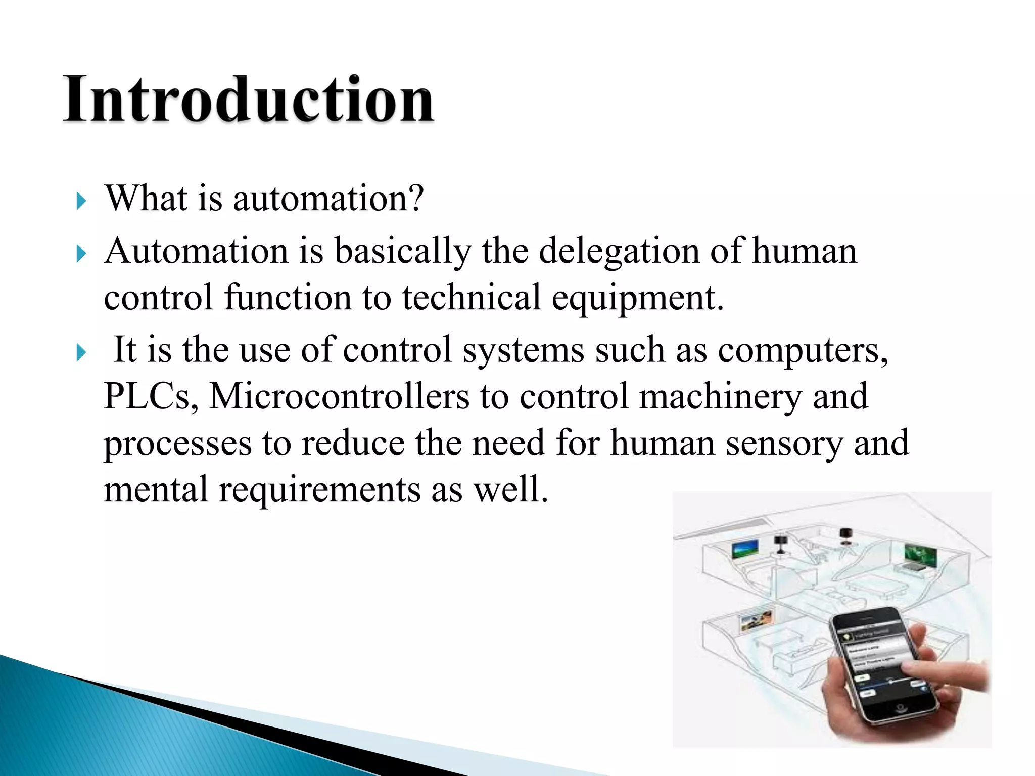  What is automation?
 Automation is basically the delegation of human
control function to technical equipment.
 It is the use of control systems such as computers,
PLCs, Microcontrollers to control machinery and
processes to reduce the need for human sensory and
mental requirements as well.
 