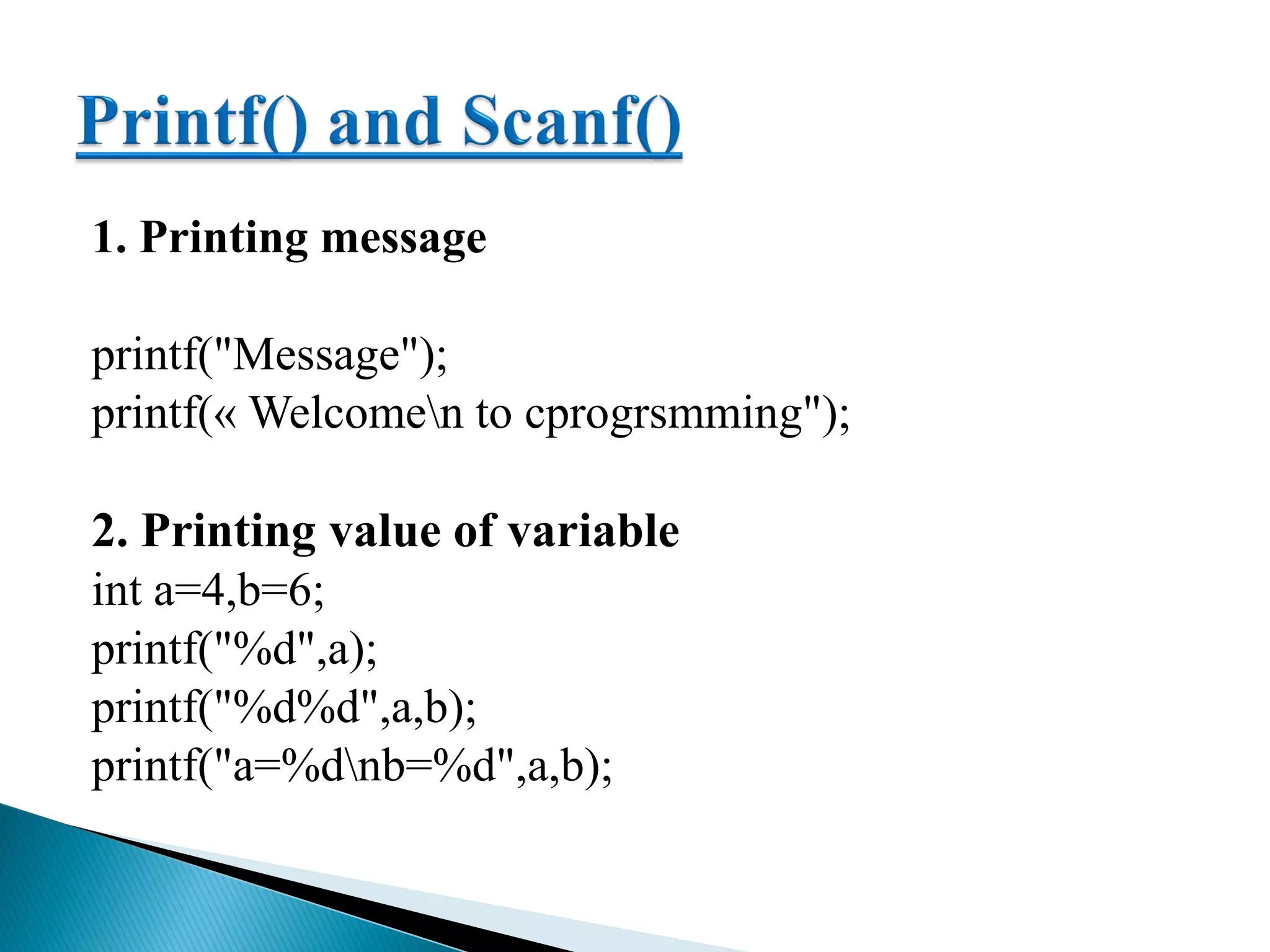 1. Printing message
printf("Message");
printf(« Welcomen to cprogrsmming");
2. Printing value of variable
int a=4,b=6;
printf("%d",a);
printf("%d%d",a,b);
printf("a=%dnb=%d",a,b);
 