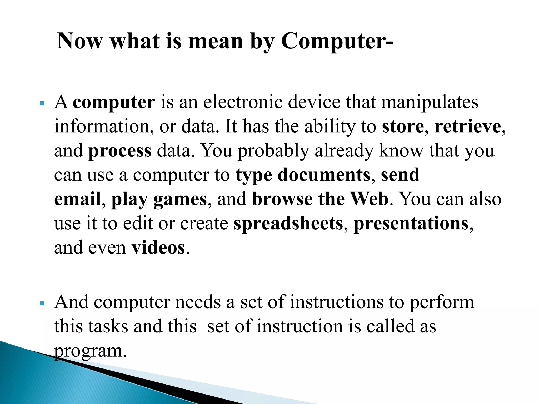 Now what is mean by Computer-
 A computer is an electronic device that manipulates
information, or data. It has the ability to store, retrieve,
and process data. You probably already know that you
can use a computer to type documents, send
email, play games, and browse the Web. You can also
use it to edit or create spreadsheets, presentations,
and even videos.
 And computer needs a set of instructions to perform
this tasks and this set of instruction is called as
program.
 