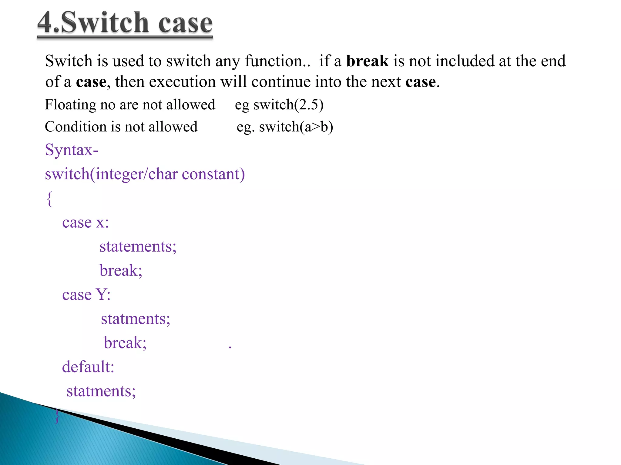 Switch is used to switch any function.. if a break is not included at the end
of a case, then execution will continue into the next case.
Floating no are not allowed eg switch(2.5)
Condition is not allowed eg. switch(a>b)
Syntax-
switch(integer/char constant)
{
case x:
statements;
break;
case Y:
statments;
break; .
default:
statments;
}
 