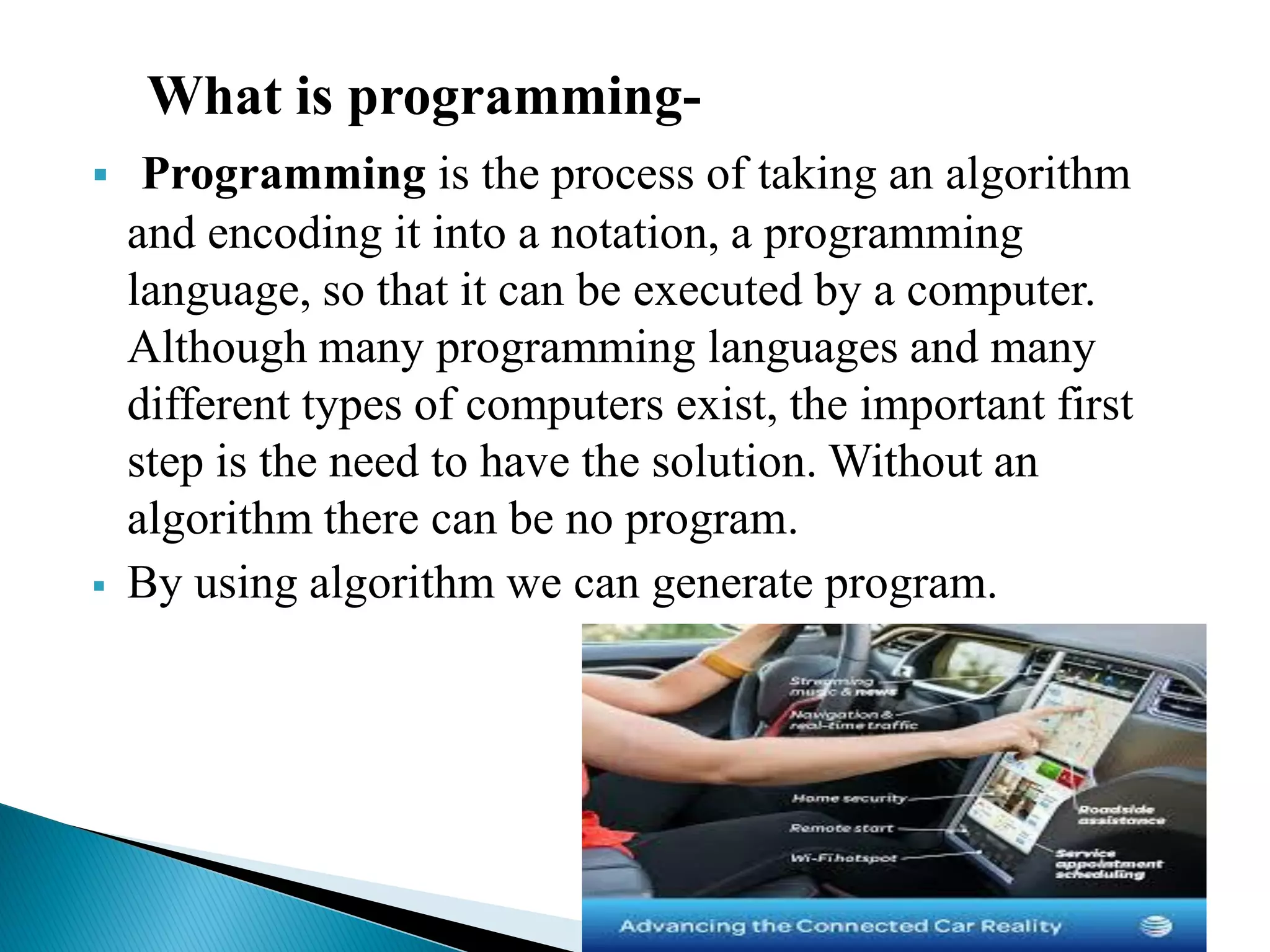 What is programming-
 Programming is the process of taking an algorithm
and encoding it into a notation, a programming
language, so that it can be executed by a computer.
Although many programming languages and many
different types of computers exist, the important first
step is the need to have the solution. Without an
algorithm there can be no program.
 By using algorithm we can generate program.
 