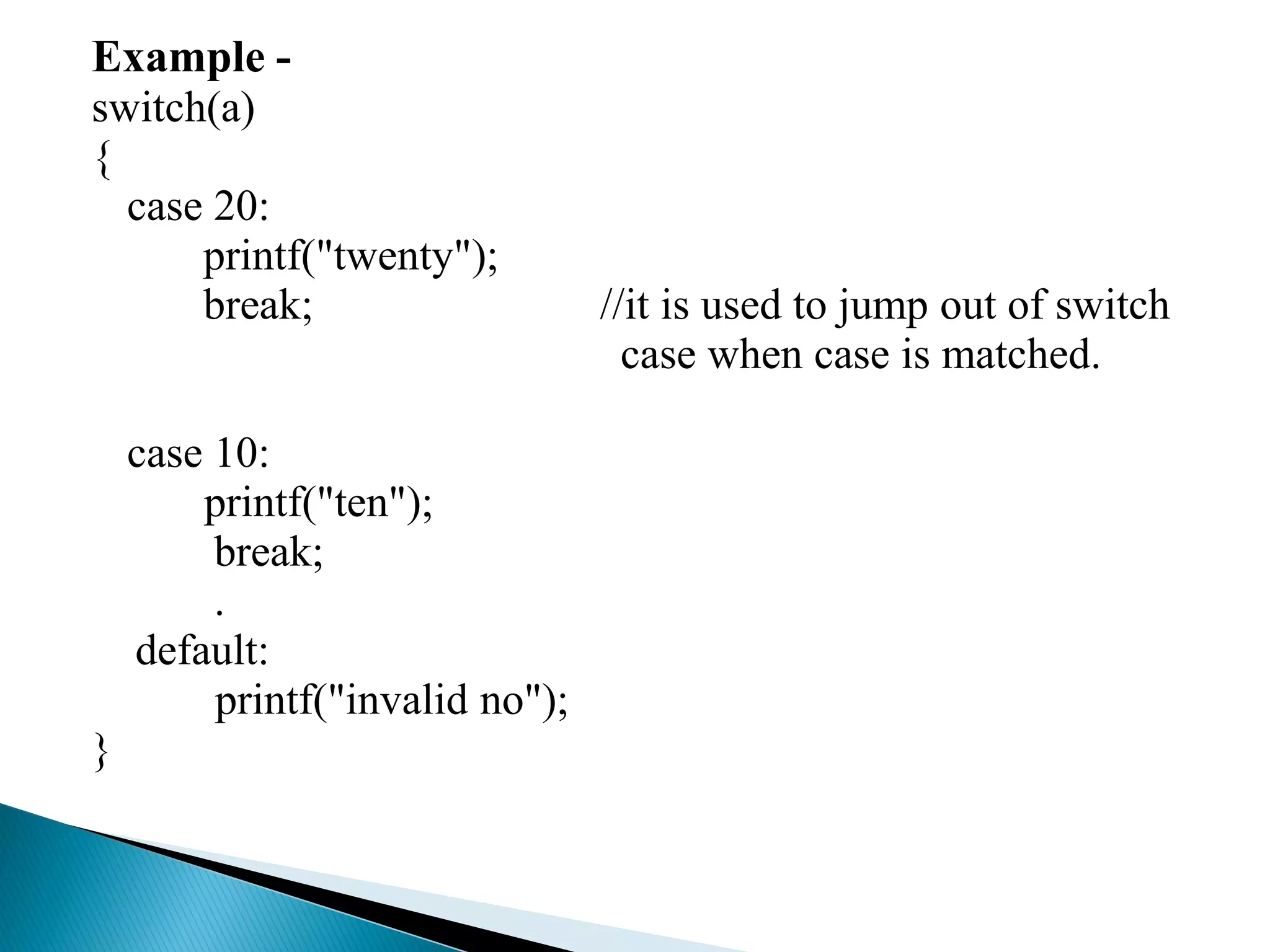Example -
switch(a)
{
case 20:
printf("twenty");
break; //it is used to jump out of switch
case when case is matched.
case 10:
printf("ten");
break;
.
default:
printf("invalid no");
}
 