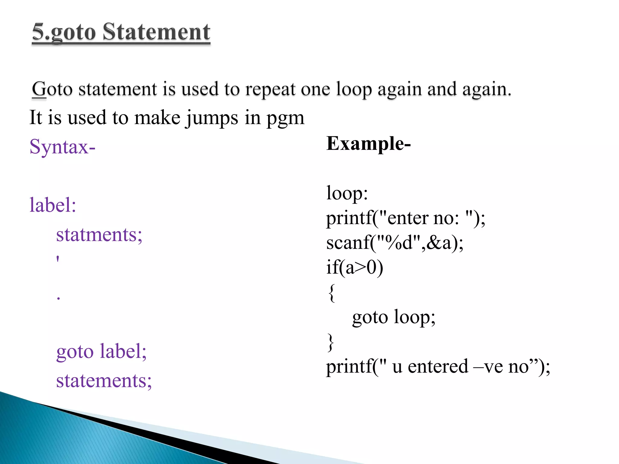 It is used to make jumps in pgm
Syntax-
label:
statments;
'
.
goto label;
statements;
Example-
loop:
printf("enter no: ");
scanf("%d",&a);
if(a>0)
{
goto loop;
}
printf(" u entered –ve no”);
 