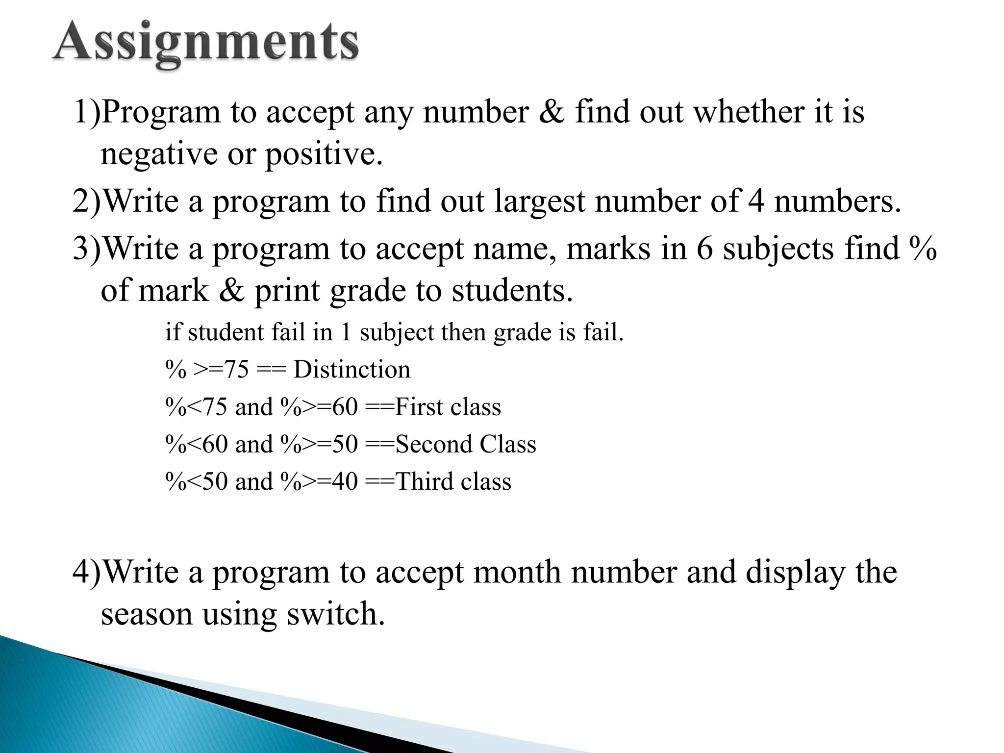 1)Program to accept any number & find out whether it is
negative or positive.
2)Write a program to find out largest number of 4 numbers.
3)Write a program to accept name, marks in 6 subjects find %
of mark & print grade to students.
if student fail in 1 subject then grade is fail.
% >=75 == Distinction
%<75 and %>=60 ==First class
%<60 and %>=50 ==Second Class
%<50 and %>=40 ==Third class
4)Write a program to accept month number and display the
season using switch.
 