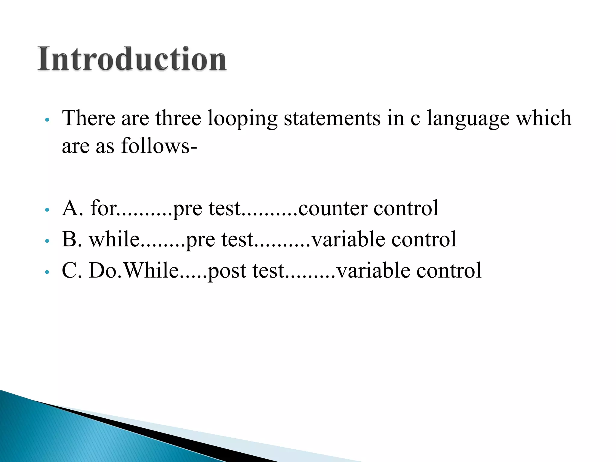 • There are three looping statements in c language which
are as follows-
• A. for..........pre test..........counter control
• B. while........pre test..........variable control
• C. Do.While.....post test.........variable control
 