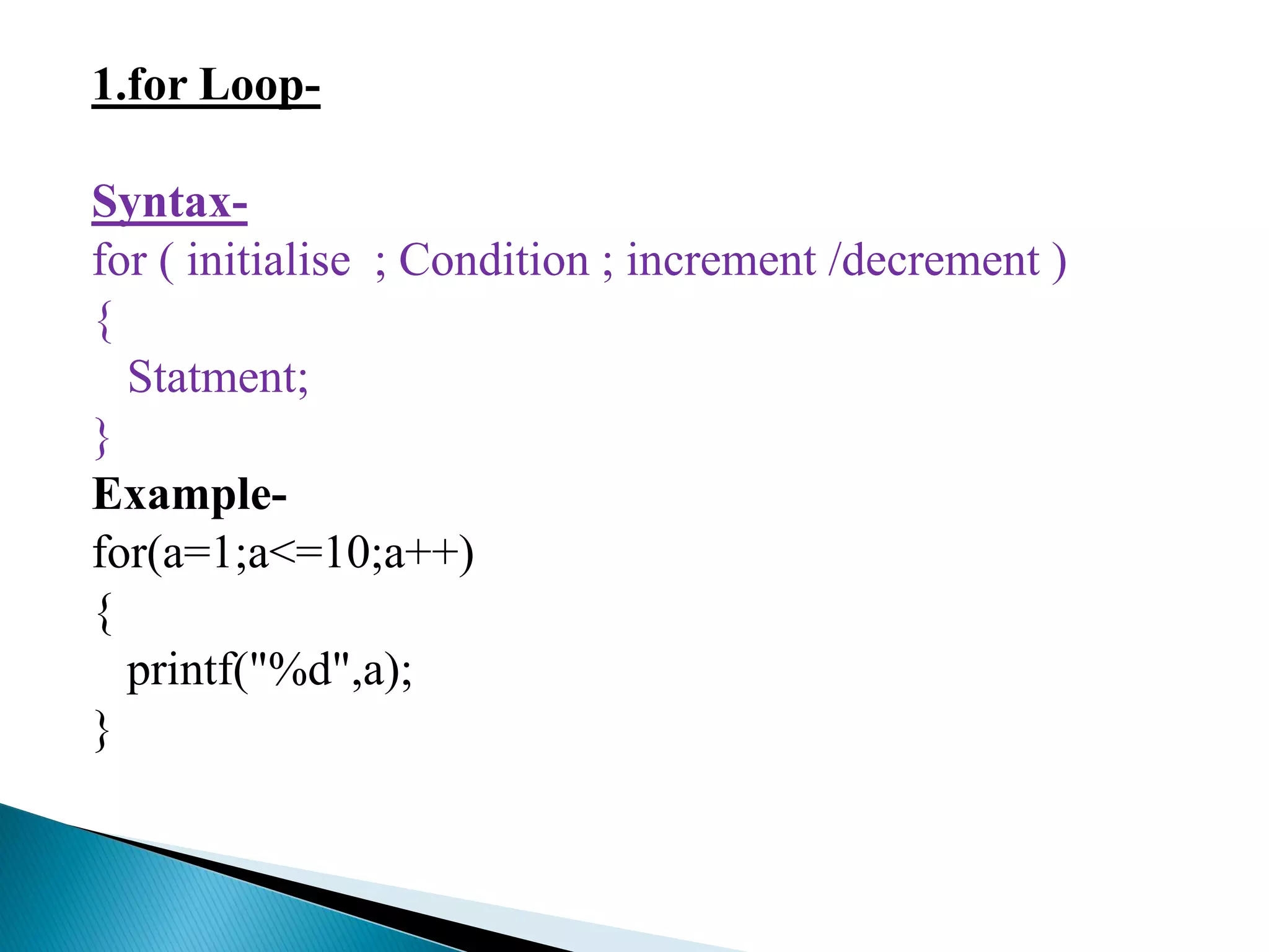 1.for Loop-
Syntax-
for ( initialise ; Condition ; increment /decrement )
{
Statment;
}
Example-
for(a=1;a<=10;a++)
{
printf("%d",a);
}
 