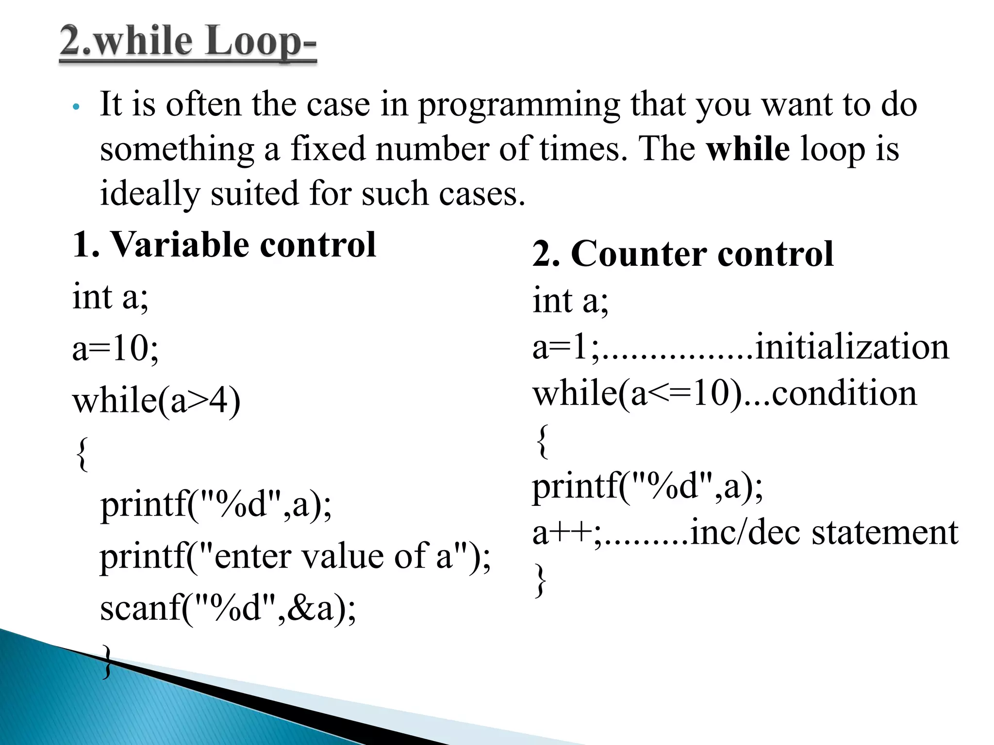 • It is often the case in programming that you want to do
something a fixed number of times. The while loop is
ideally suited for such cases.
1. Variable control
int a;
a=10;
while(a>4)
{
printf("%d",a);
printf("enter value of a");
scanf("%d",&a);
}
2. Counter control
int a;
a=1;................initialization
while(a<=10)...condition
{
printf("%d",a);
a++;.........inc/dec statement
}
 