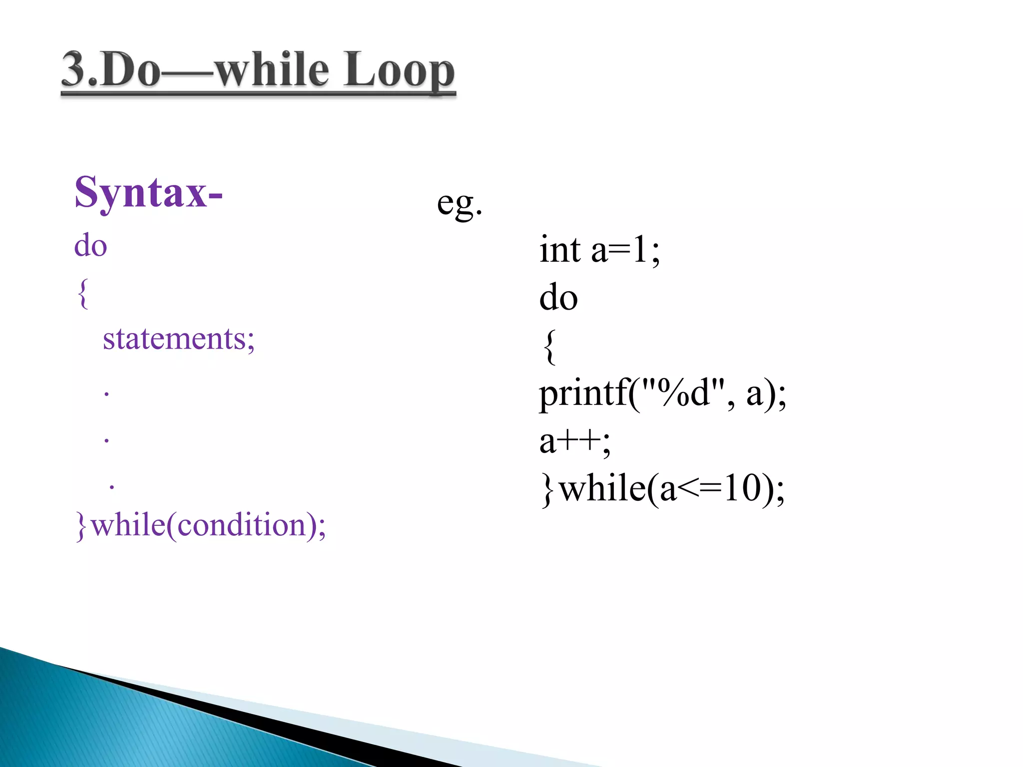 Syntax-
do
{
statements;
.
.
.
}while(condition);
eg.
int a=1;
do
{
printf("%d", a);
a++;
}while(a<=10);
 