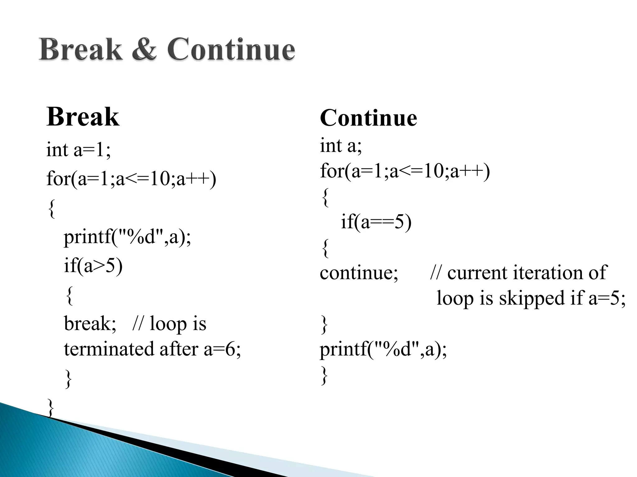Break
int a=1;
for(a=1;a<=10;a++)
{
printf("%d",a);
if(a>5)
{
break; // loop is
terminated after a=6;
}
}
Continue
int a;
for(a=1;a<=10;a++)
{
if(a==5)
{
continue; // current iteration of
loop is skipped if a=5;
}
printf("%d",a);
}
 