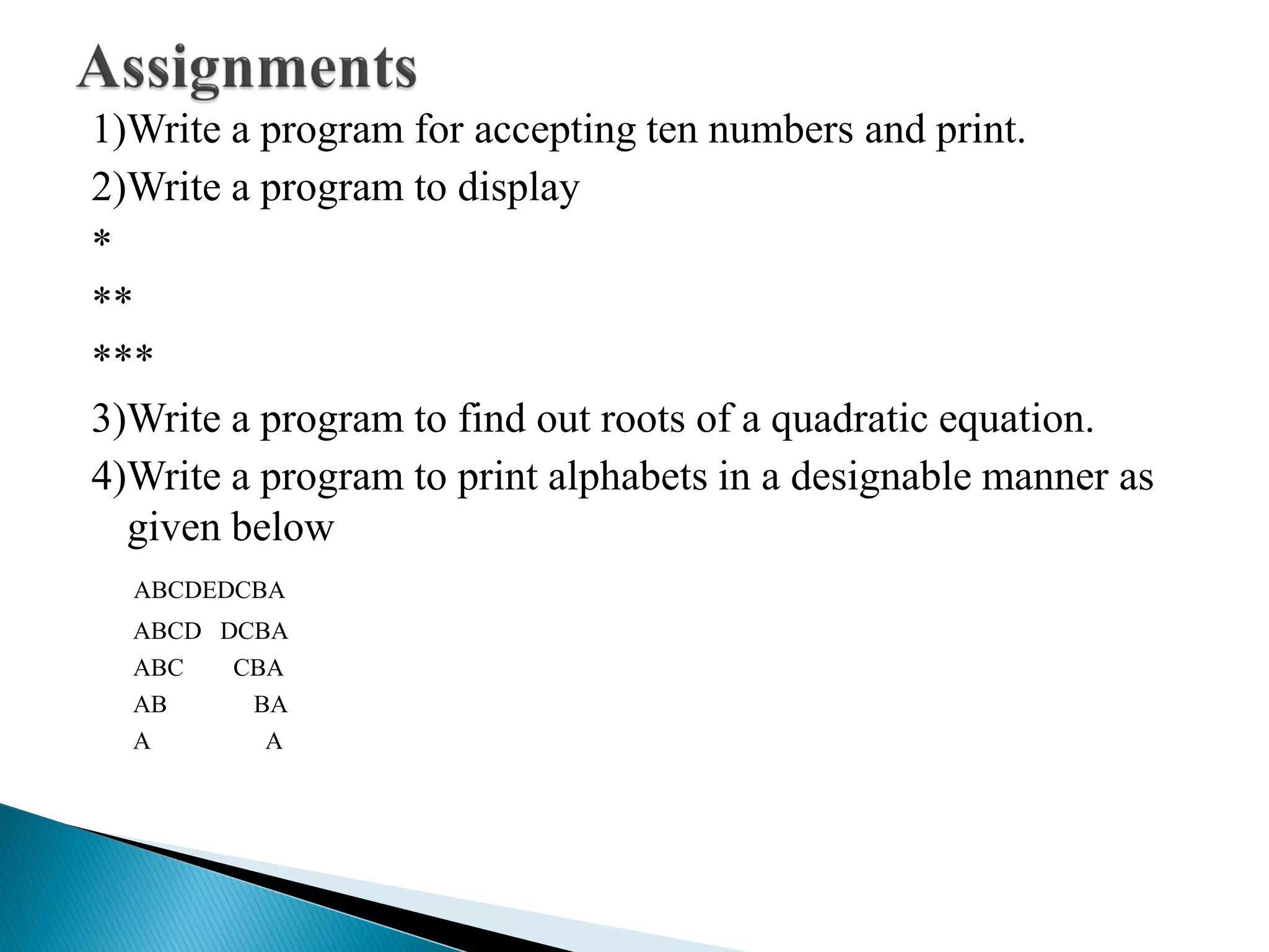 1)Write a program for accepting ten numbers and print.
2)Write a program to display
*
**
***
3)Write a program to find out roots of a quadratic equation.
4)Write a program to print alphabets in a designable manner as
given below
ABCDEDCBA
ABCD DCBA
ABC CBA
AB BA
A A
 