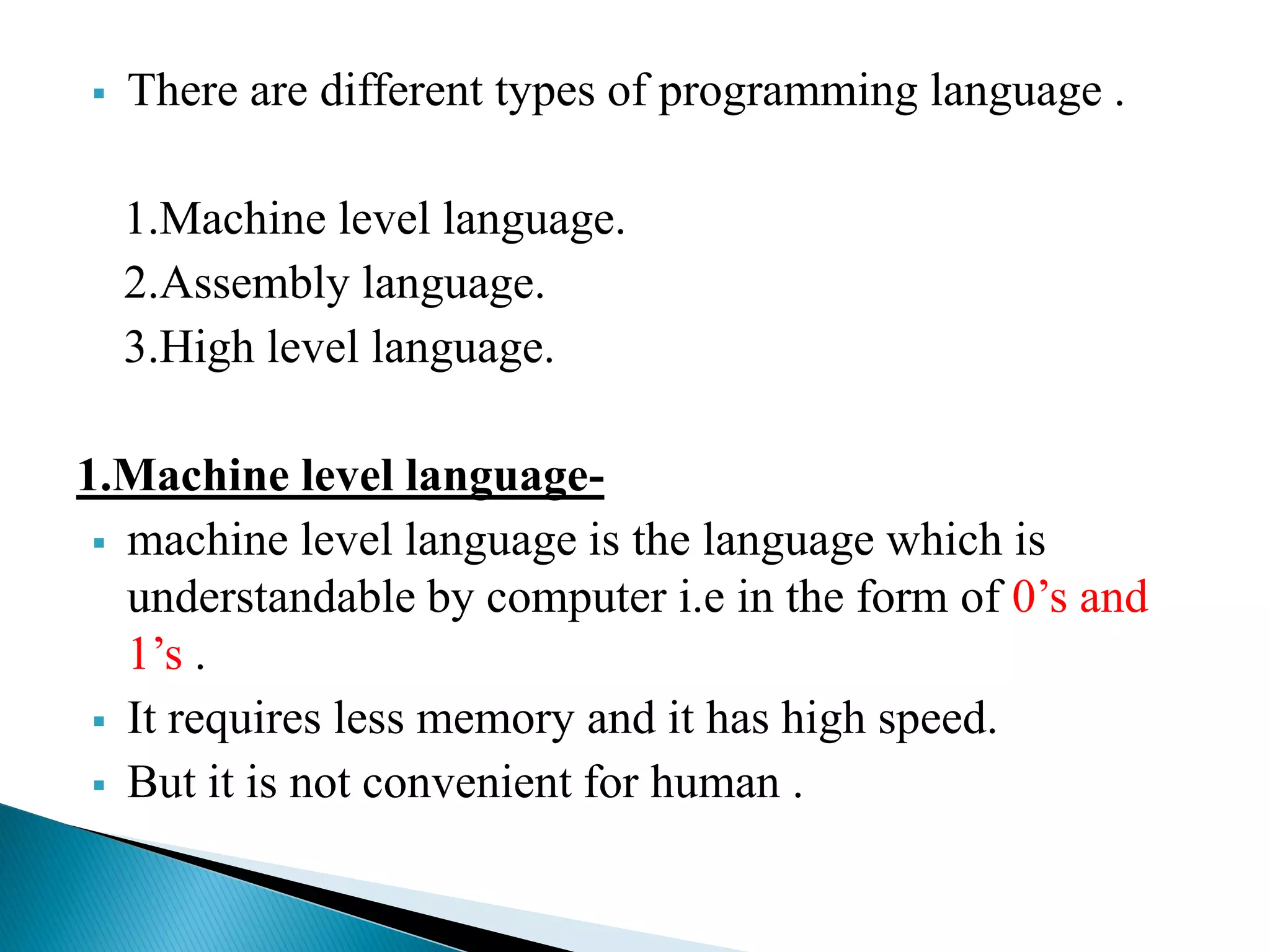  There are different types of programming language .
1.Machine level language.
2.Assembly language.
3.High level language.
1.Machine level language-
 machine level language is the language which is
understandable by computer i.e in the form of 0’s and
1’s .
 It requires less memory and it has high speed.
 But it is not convenient for human .
 