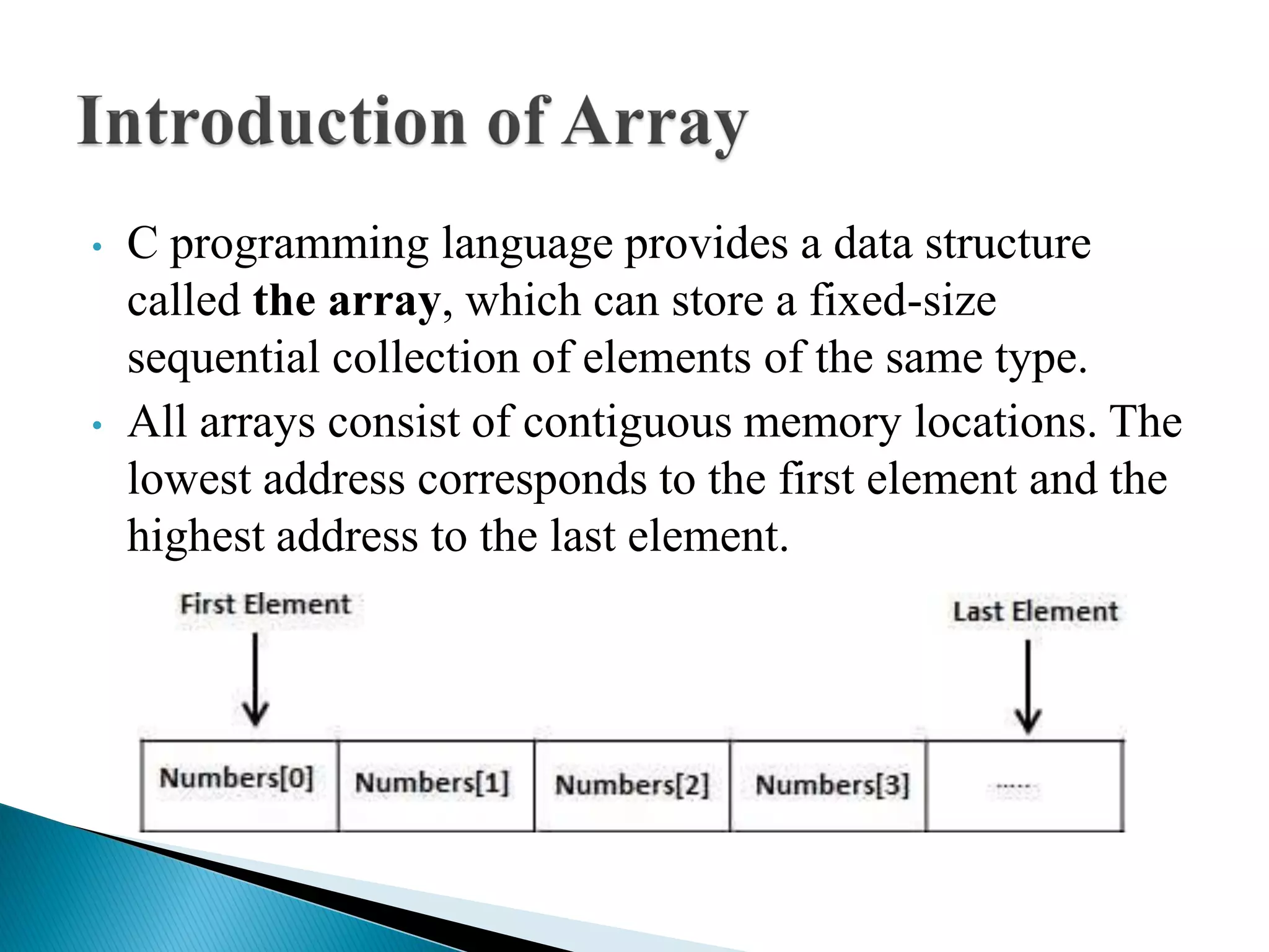 • C programming language provides a data structure
called the array, which can store a fixed-size
sequential collection of elements of the same type.
• All arrays consist of contiguous memory locations. The
lowest address corresponds to the first element and the
highest address to the last element.
 