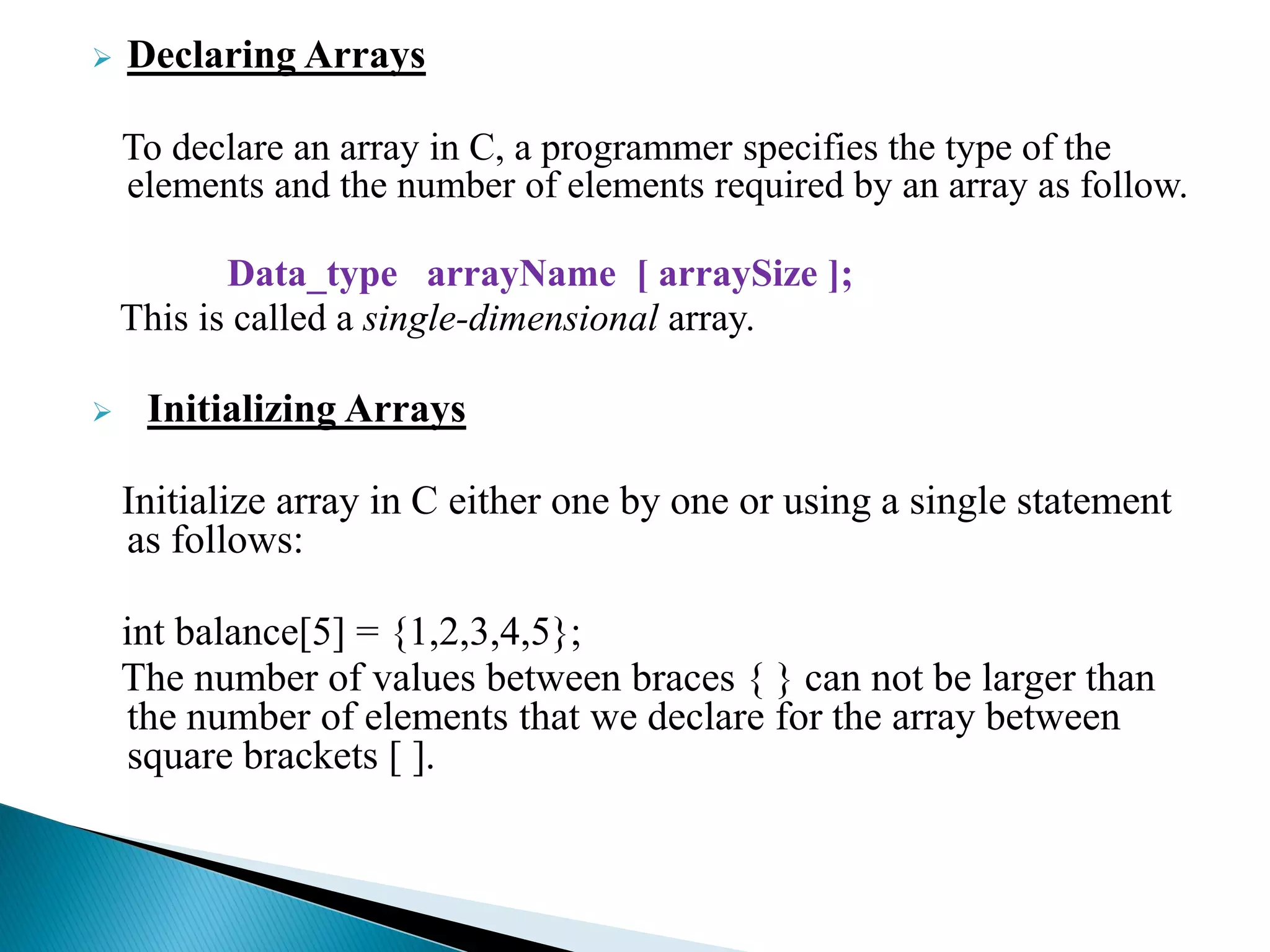  Declaring Arrays
To declare an array in C, a programmer specifies the type of the
elements and the number of elements required by an array as follow.
Data_type arrayName [ arraySize ];
This is called a single-dimensional array.
 Initializing Arrays
Initialize array in C either one by one or using a single statement
as follows:
int balance[5] = {1,2,3,4,5};
The number of values between braces { } can not be larger than
the number of elements that we declare for the array between
square brackets [ ].
 
