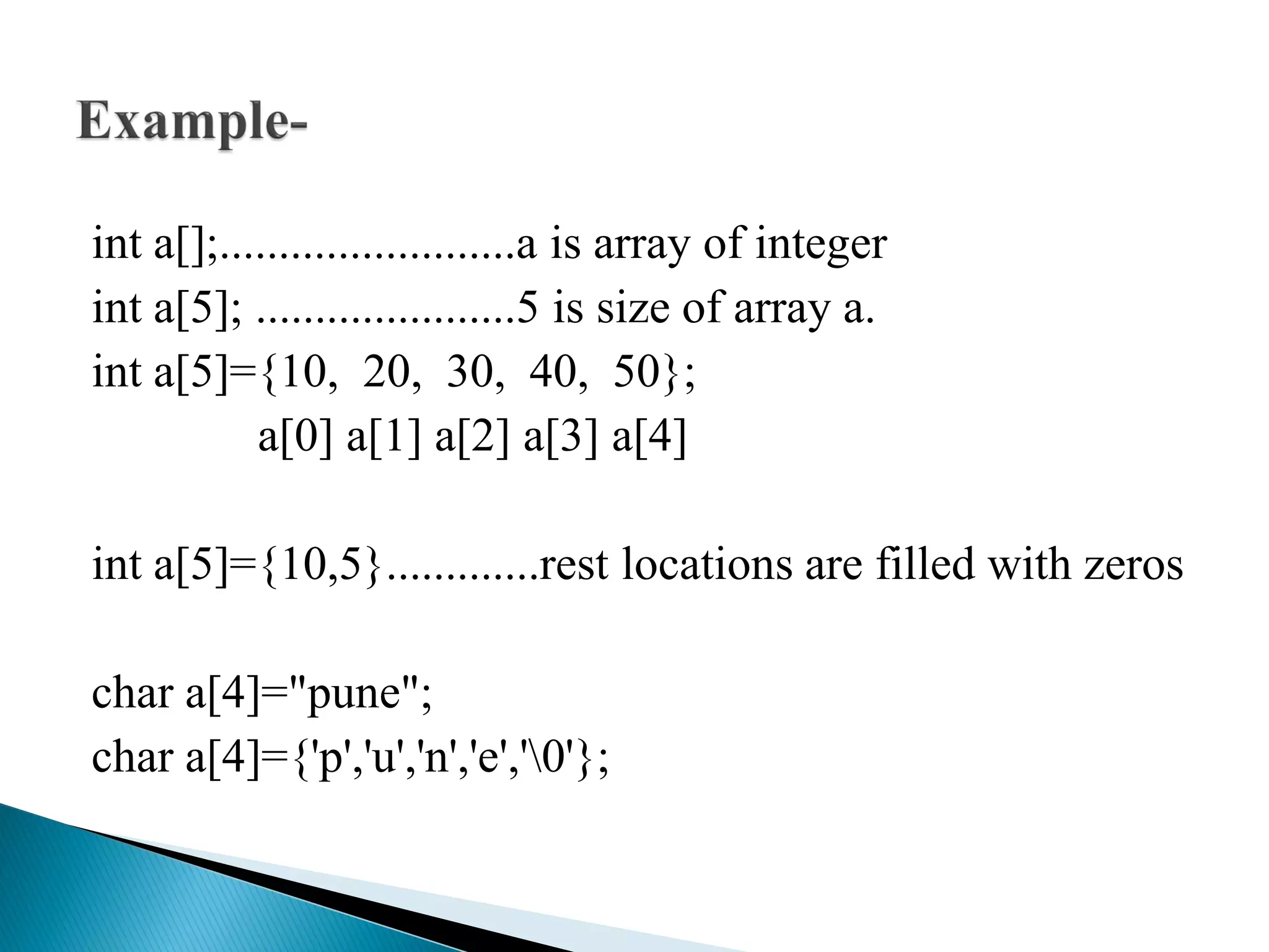 int a[];.........................a is array of integer
int a[5]; ......................5 is size of array a.
int a[5]={10, 20, 30, 40, 50};
a[0] a[1] a[2] a[3] a[4]
int a[5]={10,5}.............rest locations are filled with zeros
char a[4]="pune";
char a[4]={'p','u','n','e','0'};
 