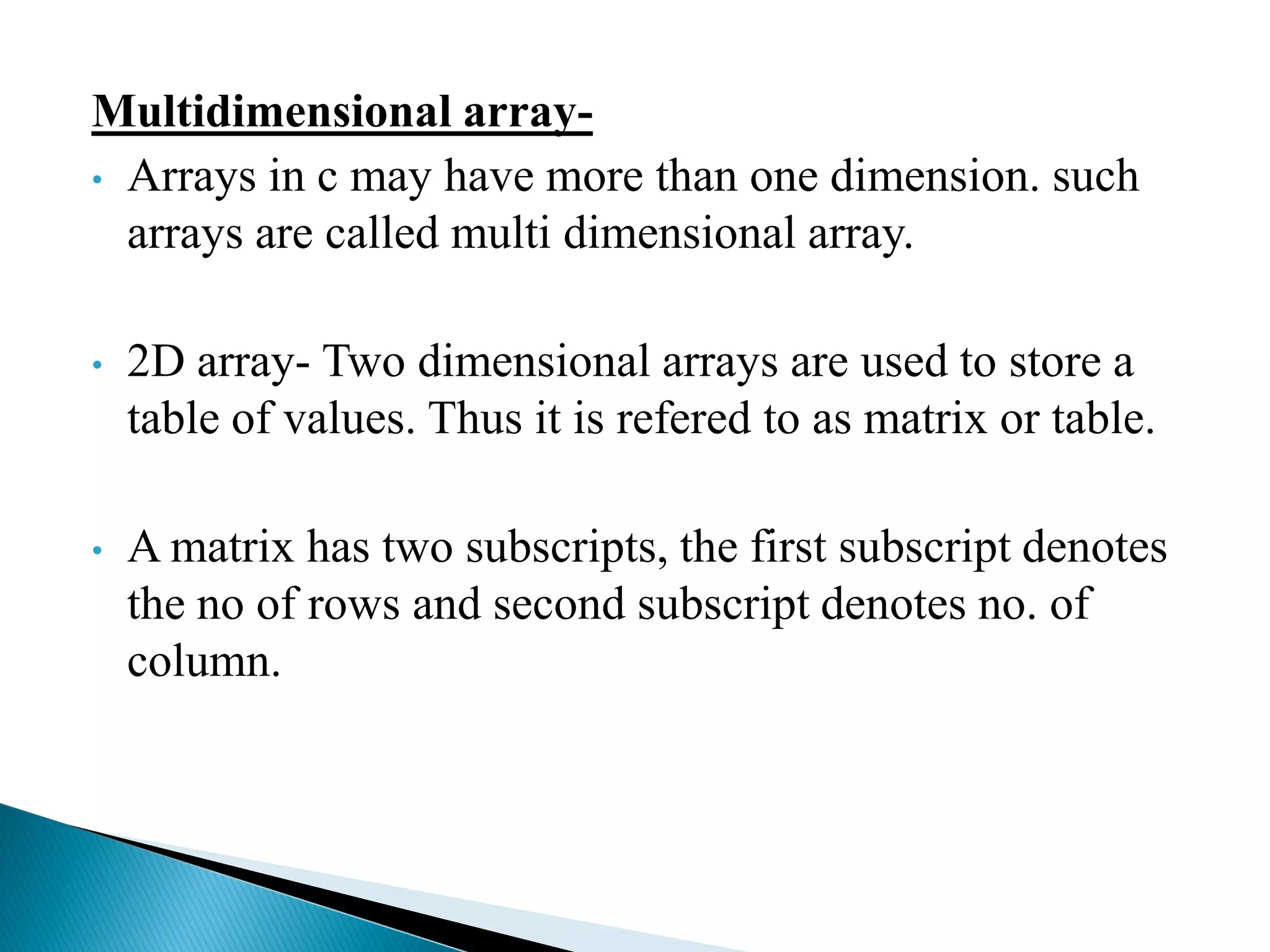 Multidimensional array-
• Arrays in c may have more than one dimension. such
arrays are called multi dimensional array.
• 2D array- Two dimensional arrays are used to store a
table of values. Thus it is refered to as matrix or table.
• A matrix has two subscripts, the first subscript denotes
the no of rows and second subscript denotes no. of
column.
 