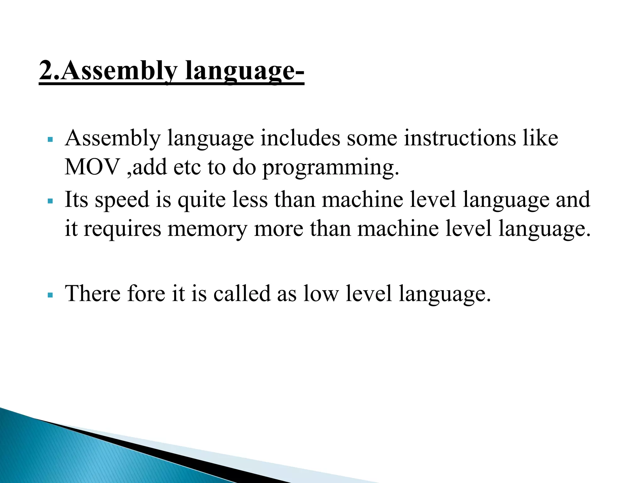 2.Assembly language-
 Assembly language includes some instructions like
MOV ,add etc to do programming.
 Its speed is quite less than machine level language and
it requires memory more than machine level language.
 There fore it is called as low level language.
 