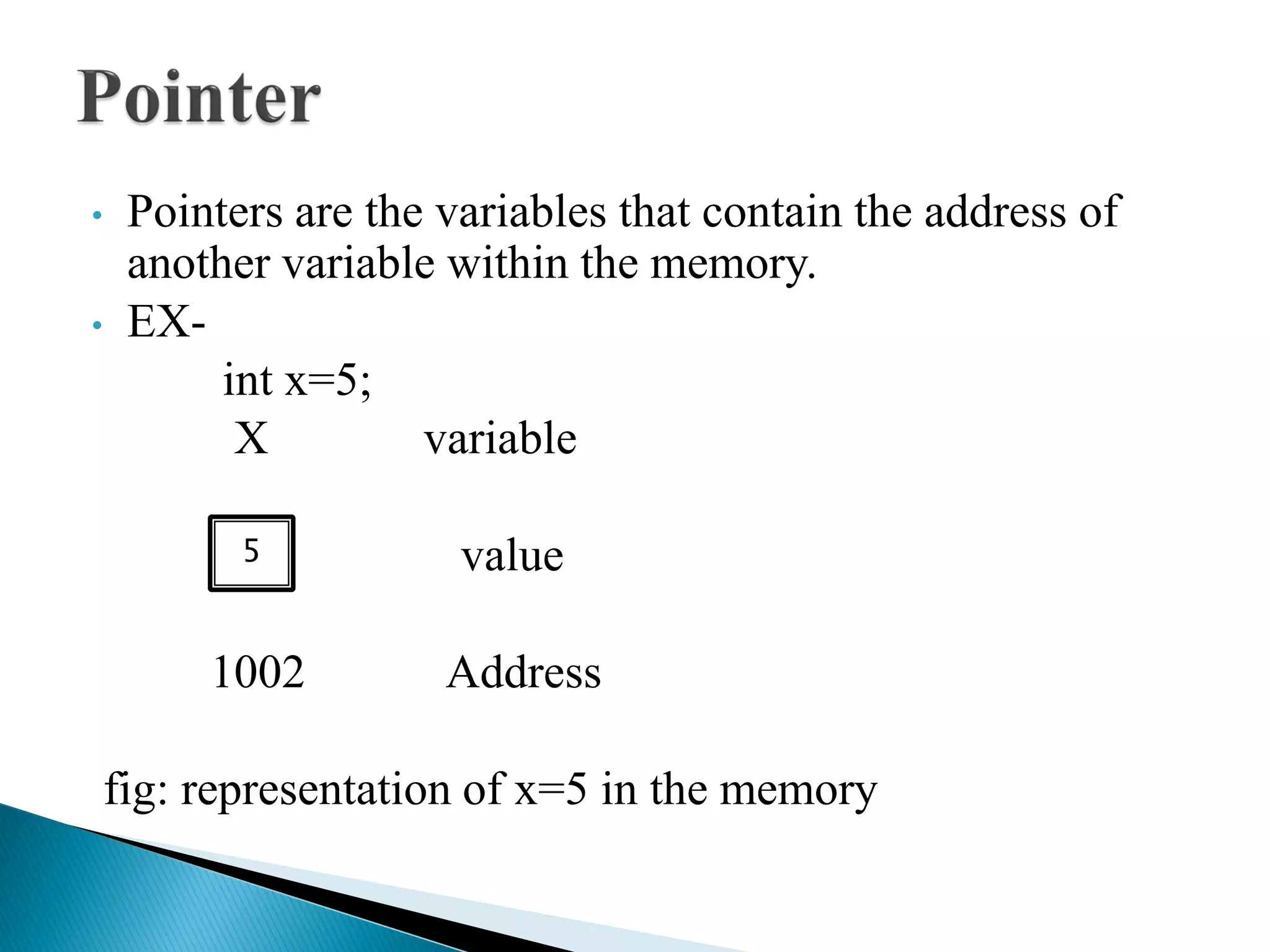 • Pointers are the variables that contain the address of
another variable within the memory.
• EX-
int x=5;
X variable
value
1002 Address
fig: representation of x=5 in the memory
5
 