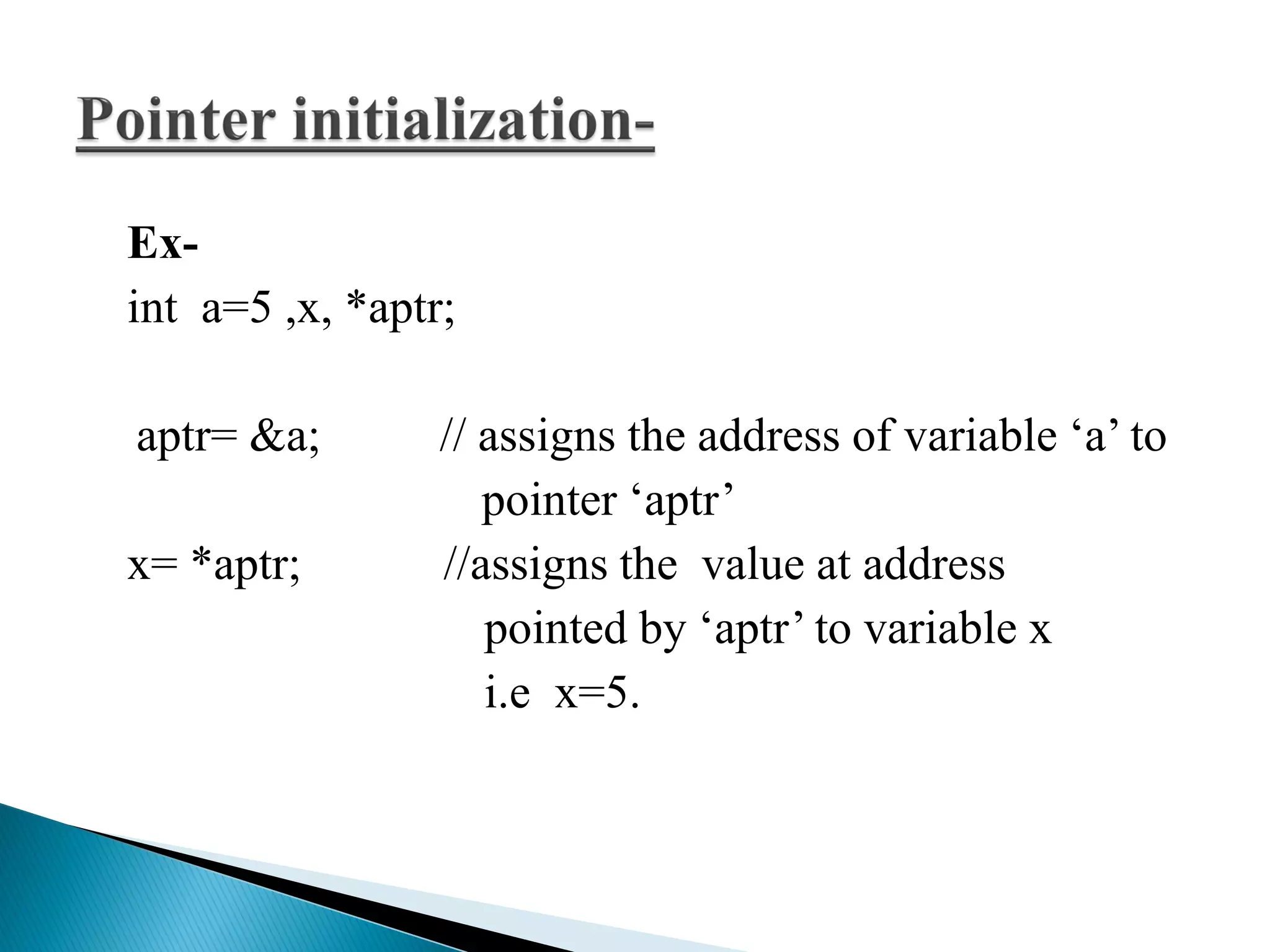 Ex-
int a=5 ,x, *aptr;
aptr= &a; // assigns the address of variable ‘a’ to
pointer ‘aptr’
x= *aptr; //assigns the value at address
pointed by ‘aptr’ to variable x
i.e x=5.
 
