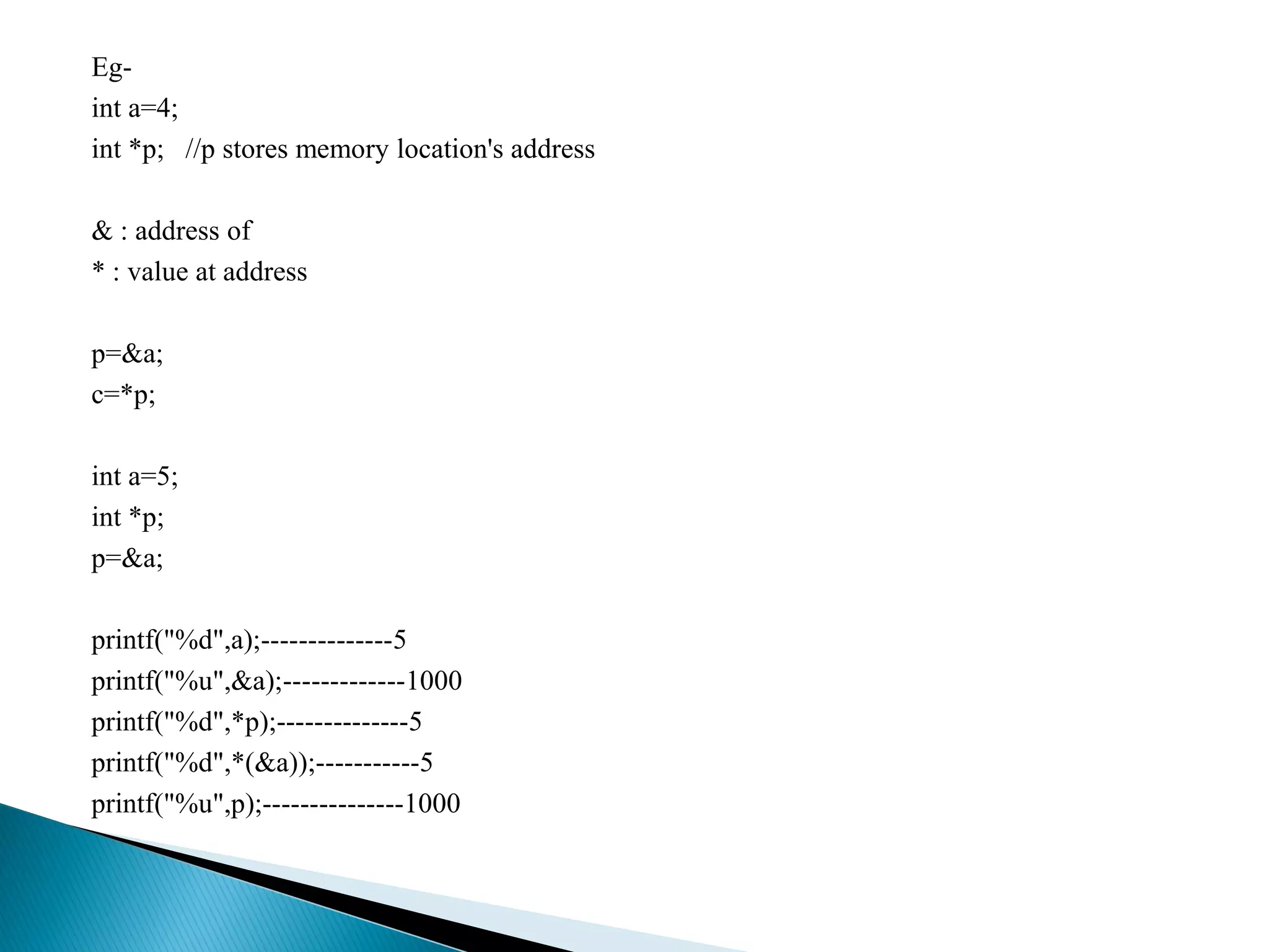 Eg-
int a=4;
int *p; //p stores memory location's address
& : address of
* : value at address
p=&a;
c=*p;
int a=5;
int *p;
p=&a;
printf("%d",a);--------------5
printf("%u",&a);-------------1000
printf("%d",*p);--------------5
printf("%d",*(&a));-----------5
printf("%u",p);---------------1000
 