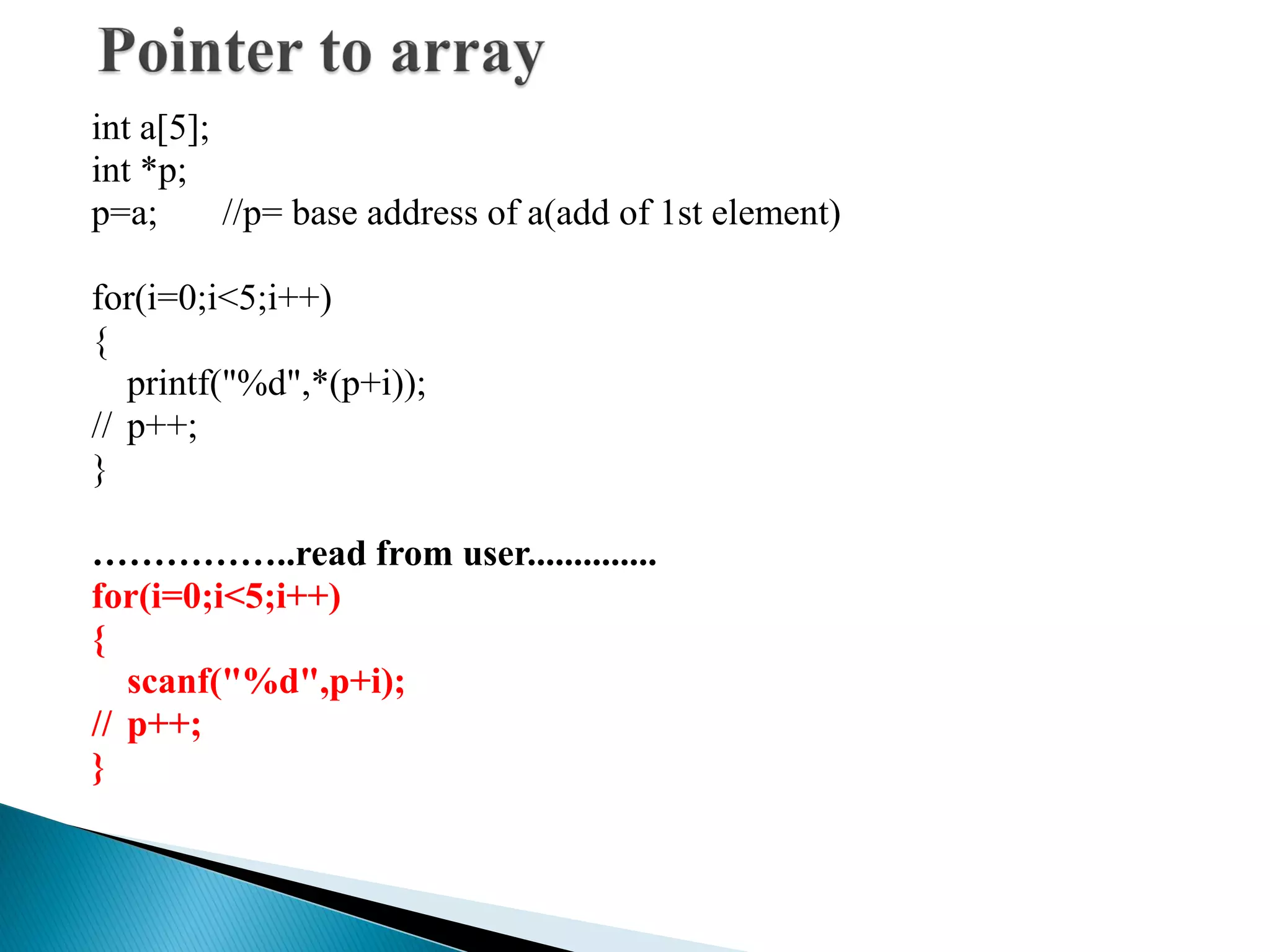 int a[5];
int *p;
p=a; //p= base address of a(add of 1st element)
for(i=0;i<5;i++)
{
printf("%d",*(p+i));
// p++;
}
……………..read from user..............
for(i=0;i<5;i++)
{
scanf("%d",p+i);
// p++;
}
 