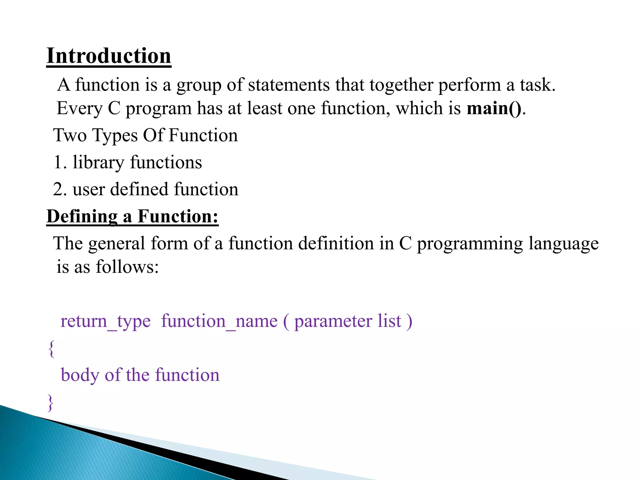 Introduction
A function is a group of statements that together perform a task.
Every C program has at least one function, which is main().
Two Types Of Function
1. library functions
2. user defined function
Defining a Function:
The general form of a function definition in C programming language
is as follows:
return_type function_name ( parameter list )
{
body of the function
}
 