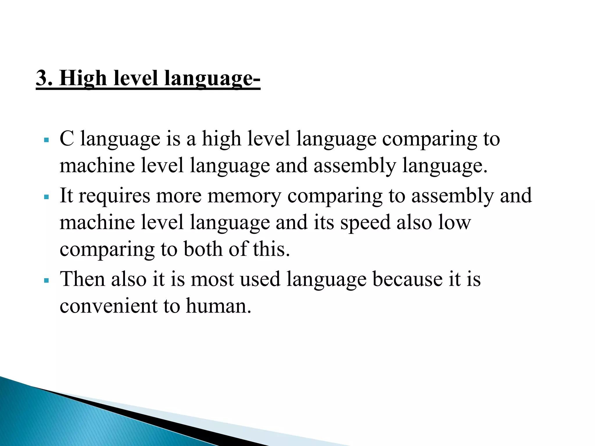 3. High level language-
 C language is a high level language comparing to
machine level language and assembly language.
 It requires more memory comparing to assembly and
machine level language and its speed also low
comparing to both of this.
 Then also it is most used language because it is
convenient to human.
 