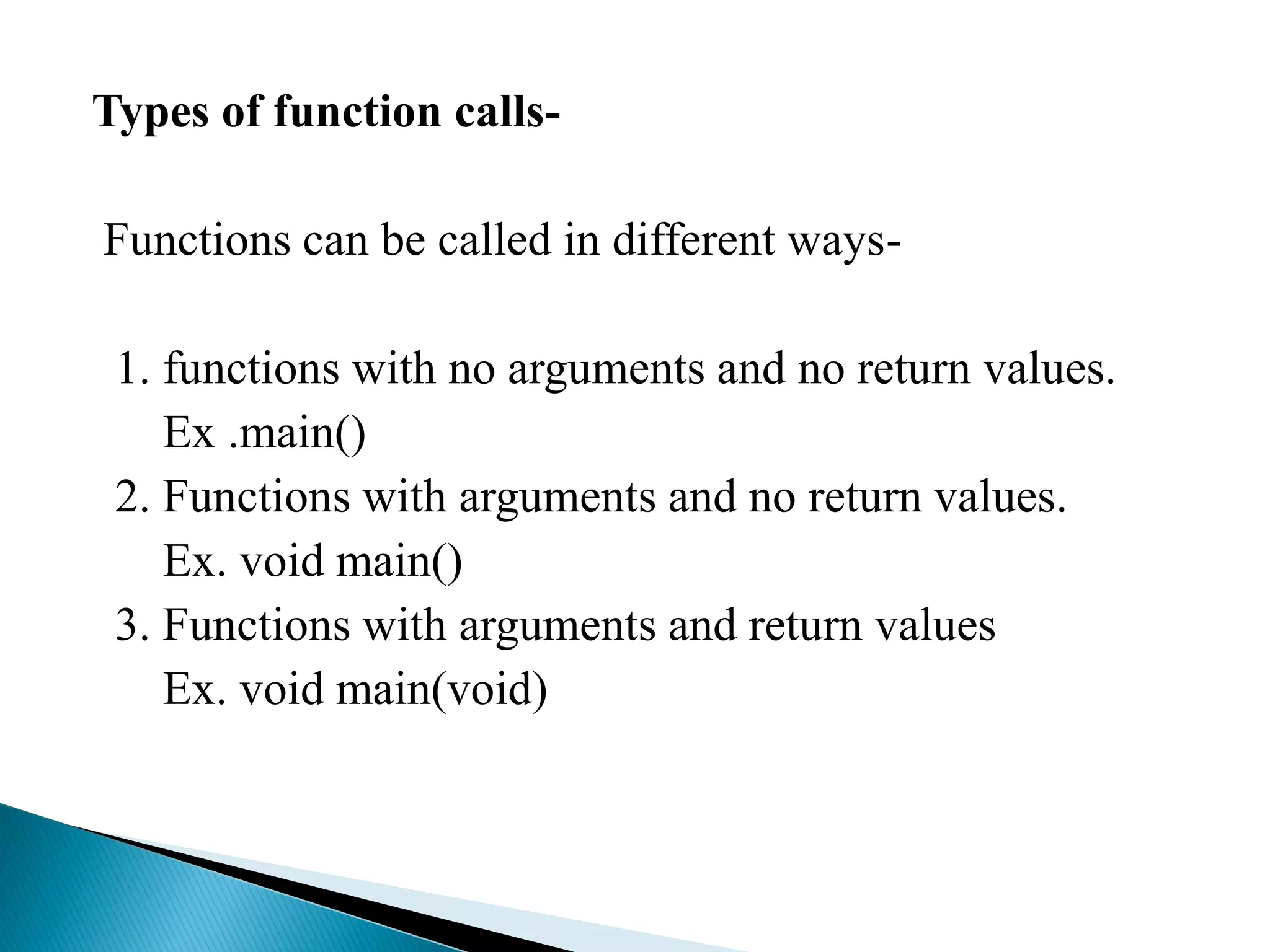 Types of function calls-
Functions can be called in different ways-
1. functions with no arguments and no return values.
Ex .main()
2. Functions with arguments and no return values.
Ex. void main()
3. Functions with arguments and return values
Ex. void main(void)
 