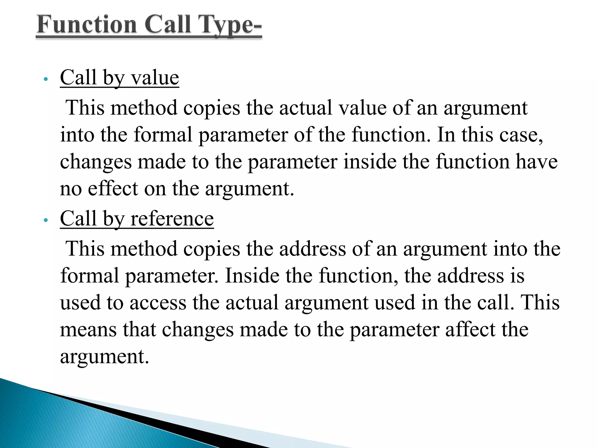 • Call by value
This method copies the actual value of an argument
into the formal parameter of the function. In this case,
changes made to the parameter inside the function have
no effect on the argument.
• Call by reference
This method copies the address of an argument into the
formal parameter. Inside the function, the address is
used to access the actual argument used in the call. This
means that changes made to the parameter affect the
argument.
 