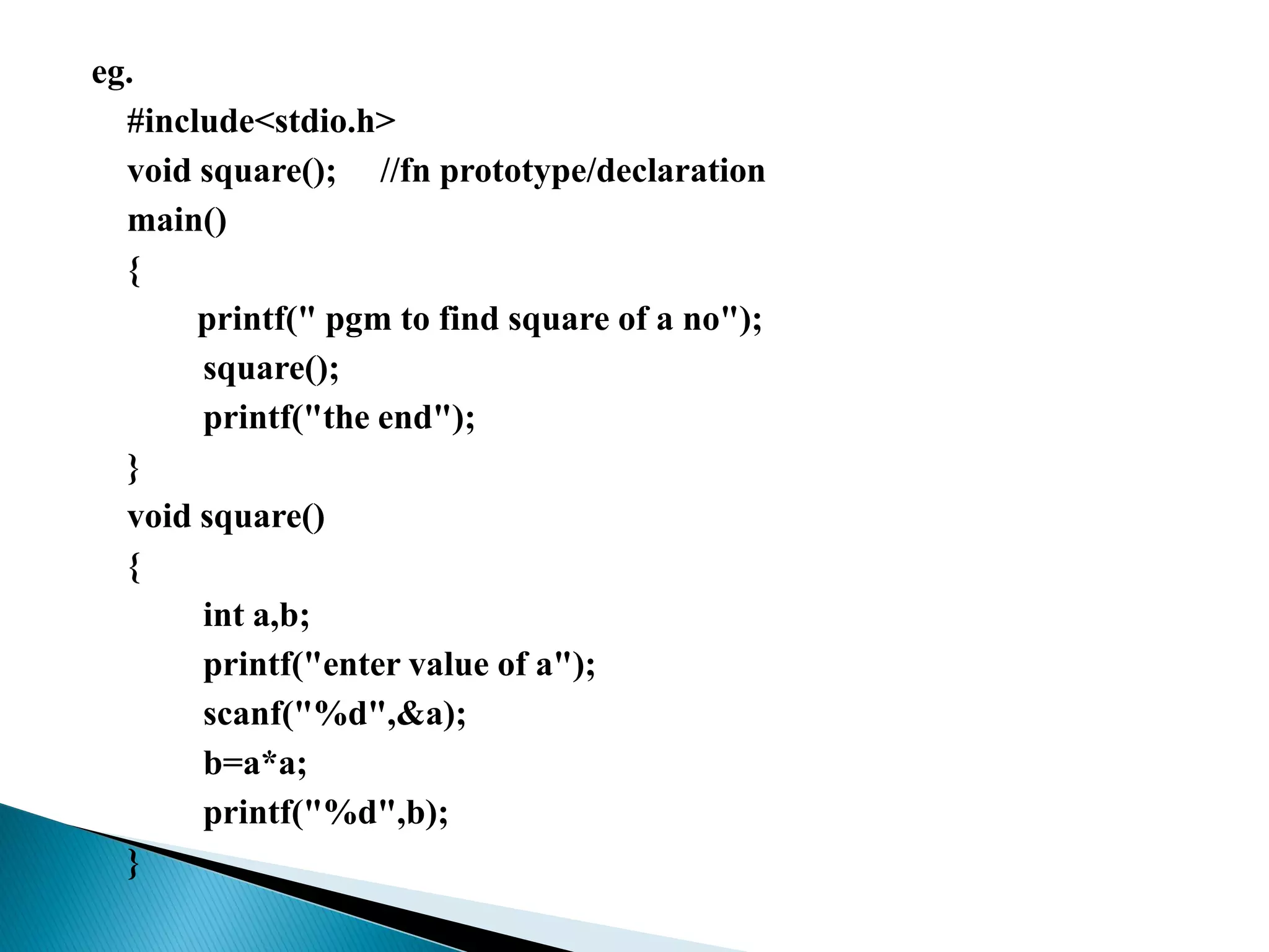 eg.
#include<stdio.h>
void square(); //fn prototype/declaration
main()
{
printf(" pgm to find square of a no");
square();
printf("the end");
}
void square()
{
int a,b;
printf("enter value of a");
scanf("%d",&a);
b=a*a;
printf("%d",b);
}
 