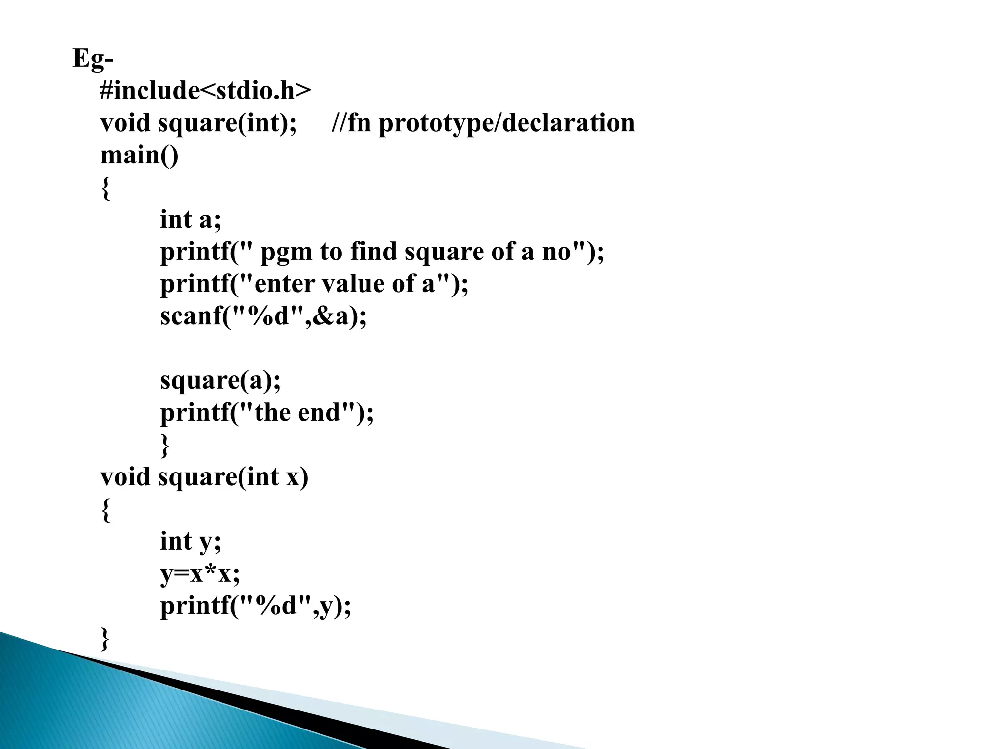 Eg-
#include<stdio.h>
void square(int); //fn prototype/declaration
main()
{
int a;
printf(" pgm to find square of a no");
printf("enter value of a");
scanf("%d",&a);
square(a);
printf("the end");
}
void square(int x)
{
int y;
y=x*x;
printf("%d",y);
}
 