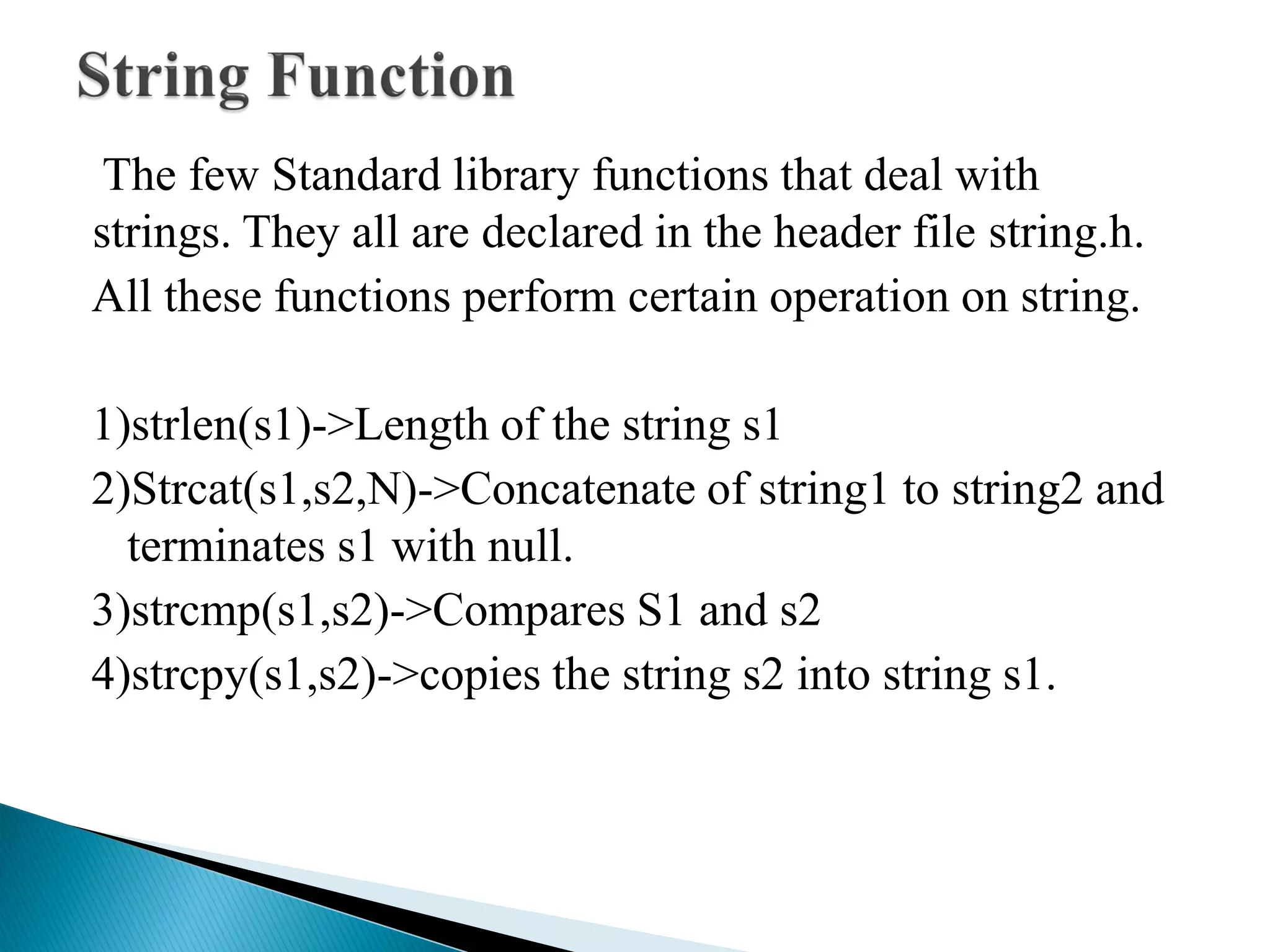 The few Standard library functions that deal with
strings. They all are declared in the header file string.h.
All these functions perform certain operation on string.
1)strlen(s1)->Length of the string s1
2)Strcat(s1,s2,N)->Concatenate of string1 to string2 and
terminates s1 with null.
3)strcmp(s1,s2)->Compares S1 and s2
4)strcpy(s1,s2)->copies the string s2 into string s1.
 