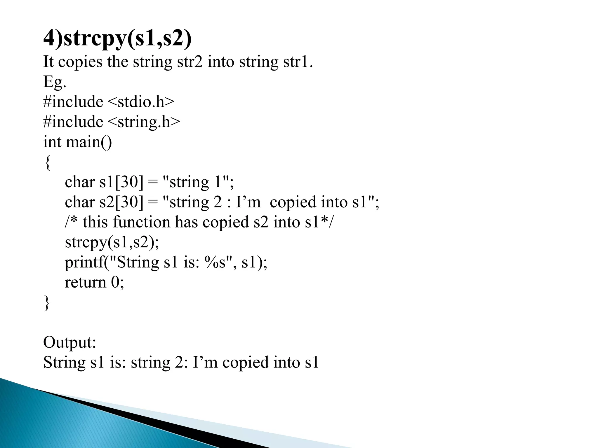 4)strcpy(s1,s2)
It copies the string str2 into string str1.
Eg.
#include <stdio.h>
#include <string.h>
int main()
{
char s1[30] = "string 1";
char s2[30] = "string 2 : I’m copied into s1";
/* this function has copied s2 into s1*/
strcpy(s1,s2);
printf("String s1 is: %s", s1);
return 0;
}
Output:
String s1 is: string 2: I’m copied into s1
 